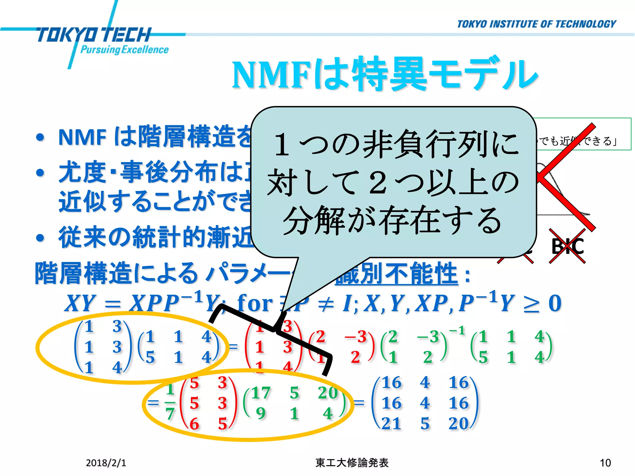 伝統的な統計学：
「正規分布でいつでも近似できる」• NMF は階層構造を持つ統計モデル
• 尤度・事後分布は正規分布で
近似することができない
• 従来の統計的漸近理論は成立しない
階層構造による パラメータの識別不能性 :
𝑿𝒀 = 𝑿𝑷𝑷−𝟏
𝒀; 𝐟𝐨𝐫 ∃𝑷 ≠ 𝑰; 𝑿, 𝒀, 𝑿𝑷, 𝑷−𝟏
𝒀 ≥ 𝟎
𝟏 𝟑
𝟏 𝟑
𝟏 𝟒
𝟏 𝟏 𝟒
𝟓 𝟏 𝟒
=
𝟏 𝟑
𝟏 𝟑
𝟏 𝟒
𝟐 −𝟑
𝟏 𝟐
𝟐 −𝟑
𝟏 𝟐
−𝟏
𝟏 𝟏 𝟒
𝟓 𝟏 𝟒
=
𝟏
𝟕
𝟓 𝟑
𝟓 𝟑
𝟔 𝟓
𝟏𝟕 𝟓 𝟐𝟎
𝟗 𝟏 𝟒
=
𝟏𝟔 𝟒 𝟏𝟔
𝟏𝟔 𝟒 𝟏𝟔
𝟐𝟏 𝟓 𝟐𝟎
2018/2/1 東工大修論発表 10
AIC BIC
１つの非負行列に
対して２つ以上の
分解が存在する
NMFは特異モデル
 