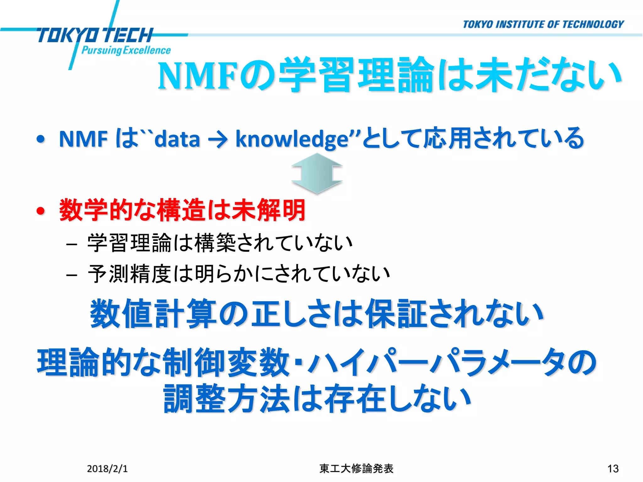 • NMF は``data → knowledge’’として応用されている
• 数学的な構造は未解明
– 学習理論は構築されていない
– 予測精度は明らかにされていない
数値計算の正しさは保証されない
理論的な制御変数・ハイパーパラメータの
調整方法は存在しない
2018/2/1 東工大修論発表 13
NMFの学習理論は未だない
 