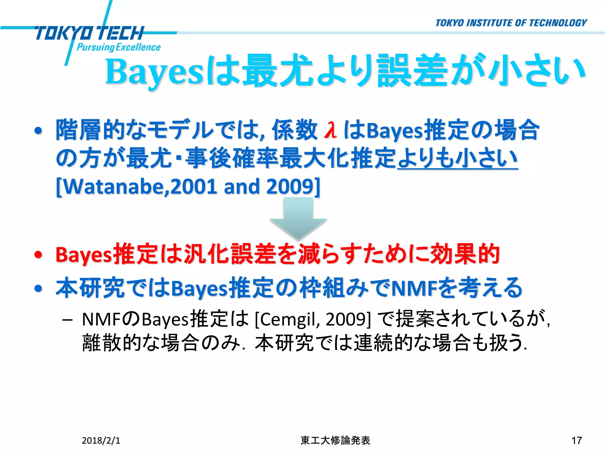 Bayesは最尤より誤差が小さい
• 階層的なモデルでは, 係数 𝝀 はBayes推定の場合
の方が最尤・事後確率最大化推定よりも小さい
[Watanabe,2001 and 2009]
• Bayes推定は汎化誤差を減らすために効果的
• 本研究ではBayes推定の枠組みでNMFを考える
– NMFのBayes推定は [Cemgil, 2009] で提案されているが，
離散的な場合のみ．本研究では連続的な場合も扱う．
2018/2/1 東工大修論発表 17
 