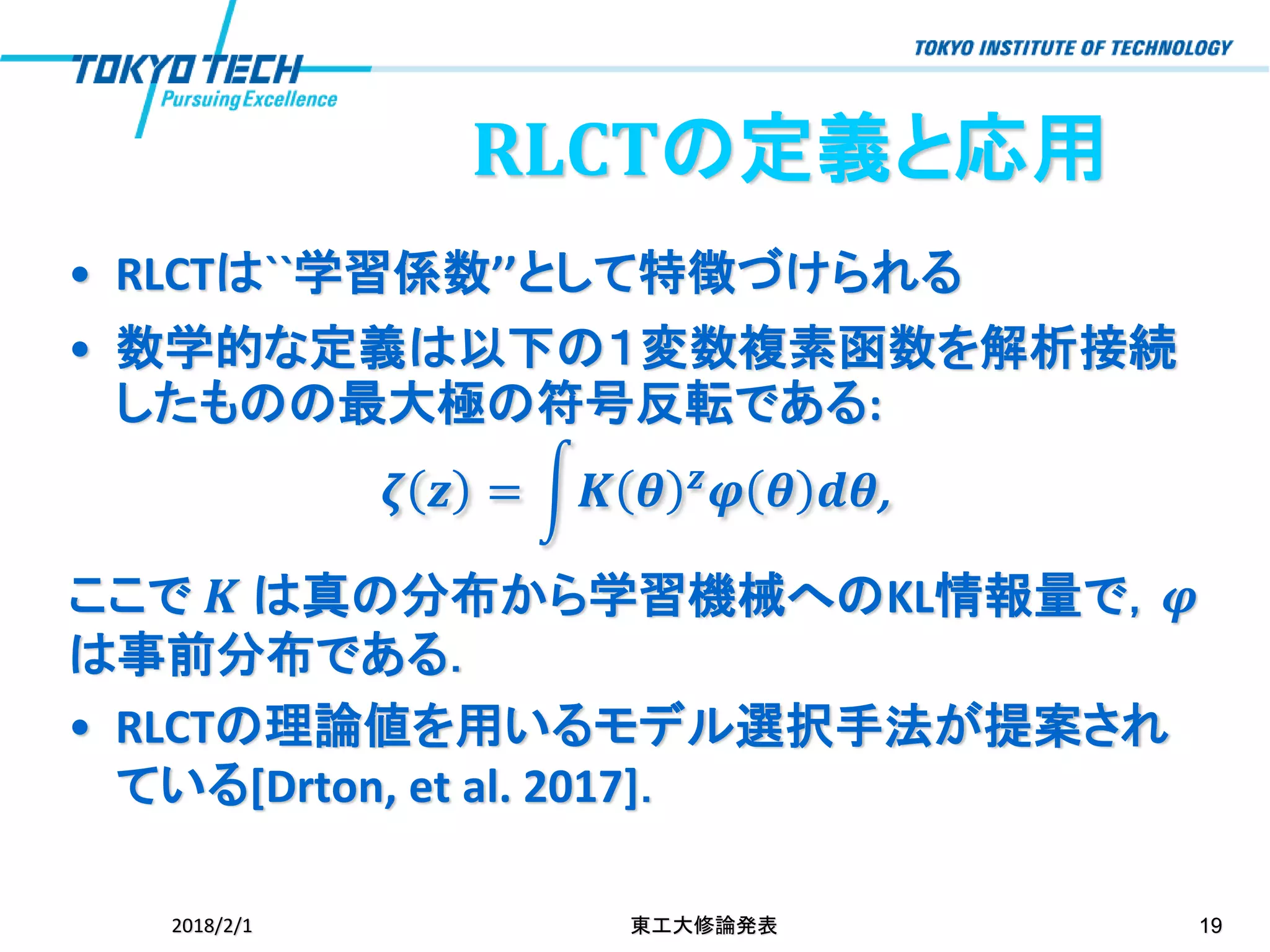 RLCTの定義と応用
• RLCTは``学習係数’’として特徴づけられる
• 数学的な定義は以下の１変数複素函数を解析接続
したものの最大極の符号反転である:
𝜻 𝒛 = න𝑲 𝜽 𝒛 𝝋 𝜽 𝒅𝜽,
ここで 𝑲 は真の分布から学習機械へのKL情報量で，𝝋
は事前分布である．
• RLCTの理論値を用いるモデル選択手法が提案され
ている[Drton, et al. 2017]．
2018/2/1 東工大修論発表 19
 
