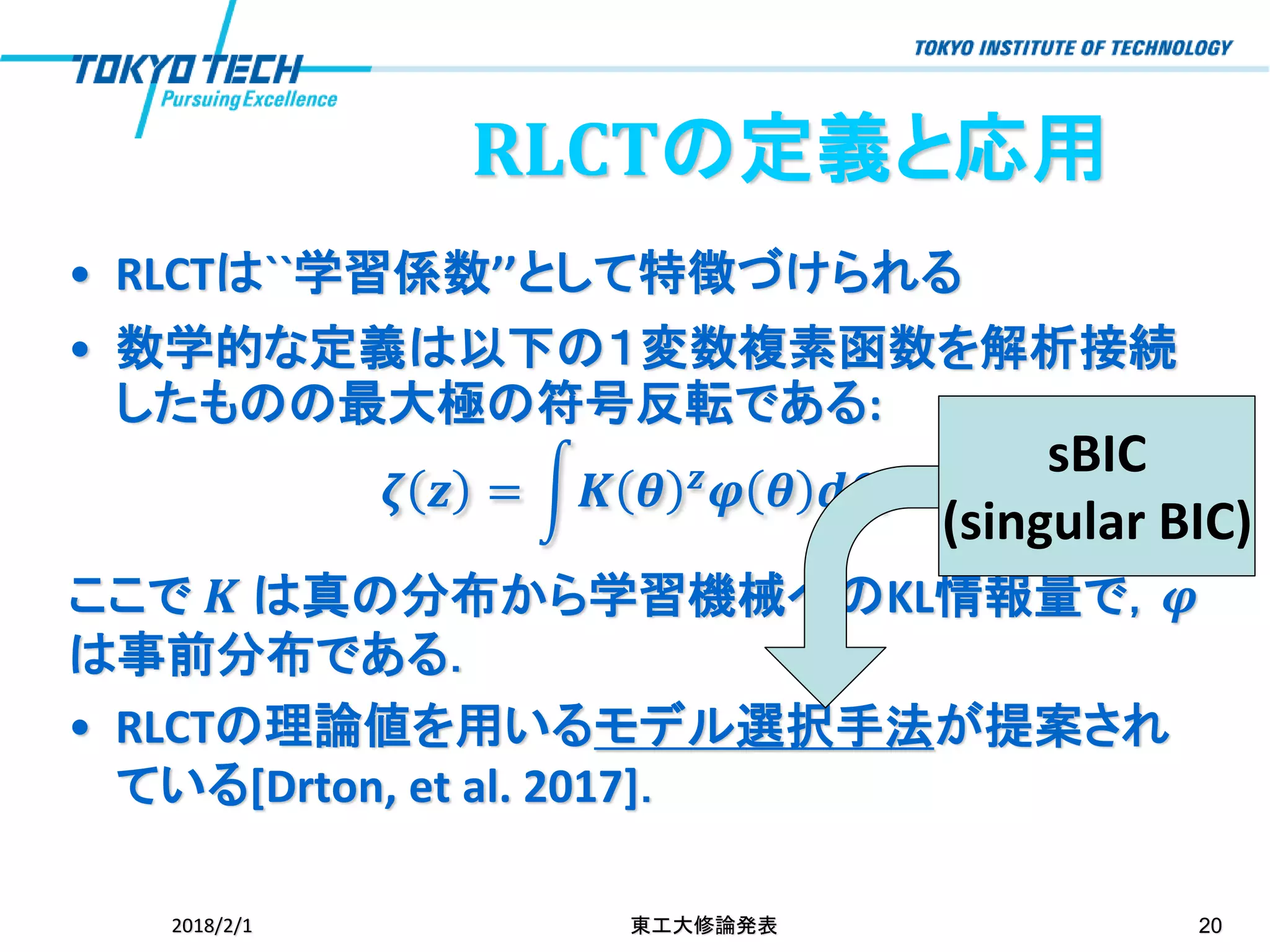 RLCTの定義と応用
• RLCTは``学習係数’’として特徴づけられる
• 数学的な定義は以下の１変数複素函数を解析接続
したものの最大極の符号反転である:
𝜻 𝒛 = න𝑲 𝜽 𝒛 𝝋 𝜽 𝒅𝜽,
ここで 𝑲 は真の分布から学習機械へのKL情報量で，𝝋
は事前分布である．
• RLCTの理論値を用いるモデル選択手法が提案され
ている[Drton, et al. 2017]．
2018/2/1 東工大修論発表 20
sBIC
(singular BIC)
 