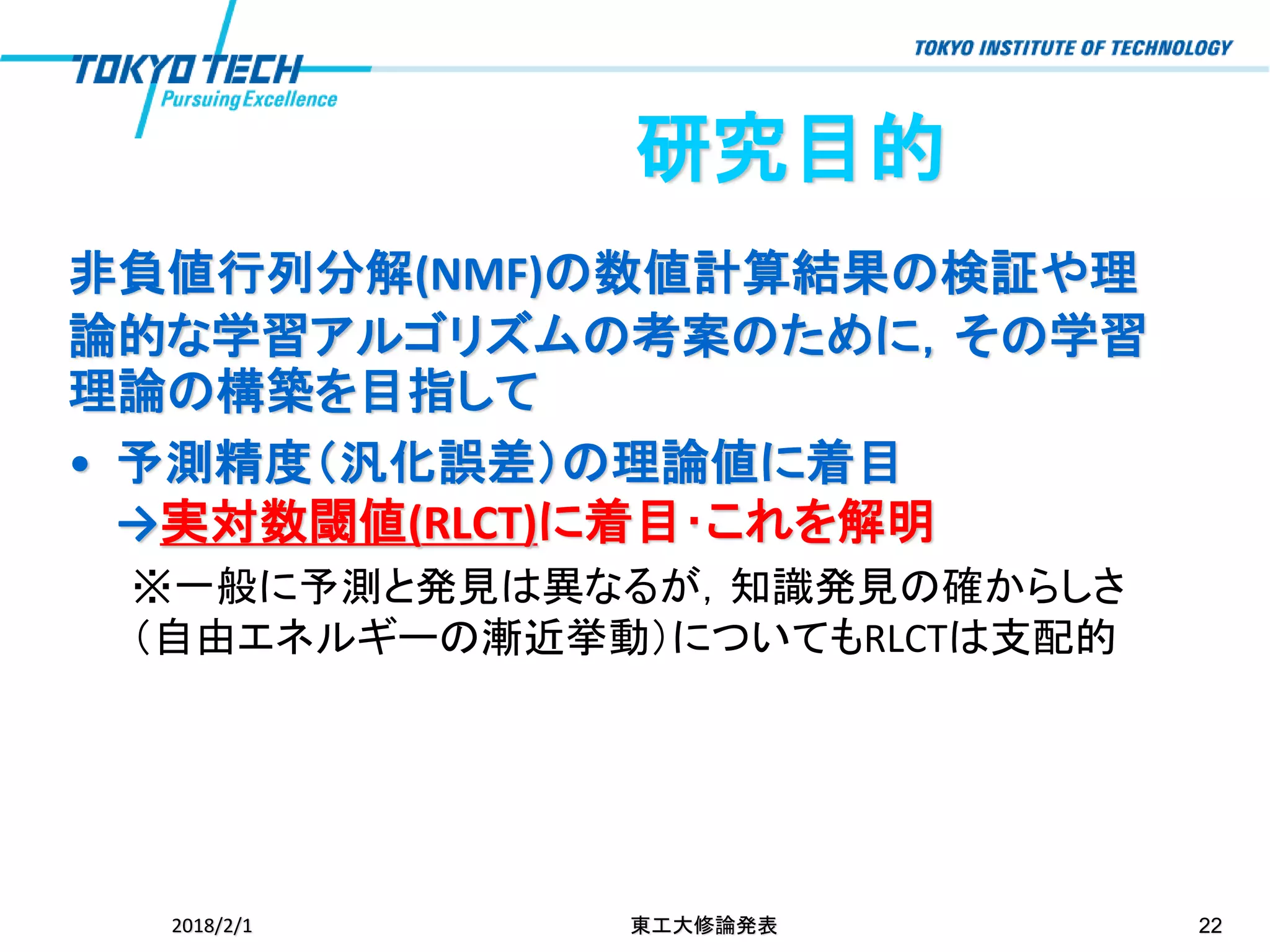 研究目的
非負値行列分解(NMF)の数値計算結果の検証や理
論的な学習アルゴリズムの考案のために，その学習
理論の構築を目指して
• 予測精度（汎化誤差）の理論値に着目
→実対数閾値(RLCT)に着目･これを解明
※一般に予測と発見は異なるが，知識発見の確からしさ
（自由エネルギーの漸近挙動）についてもRLCTは支配的
2018/2/1 東工大修論発表 22
 