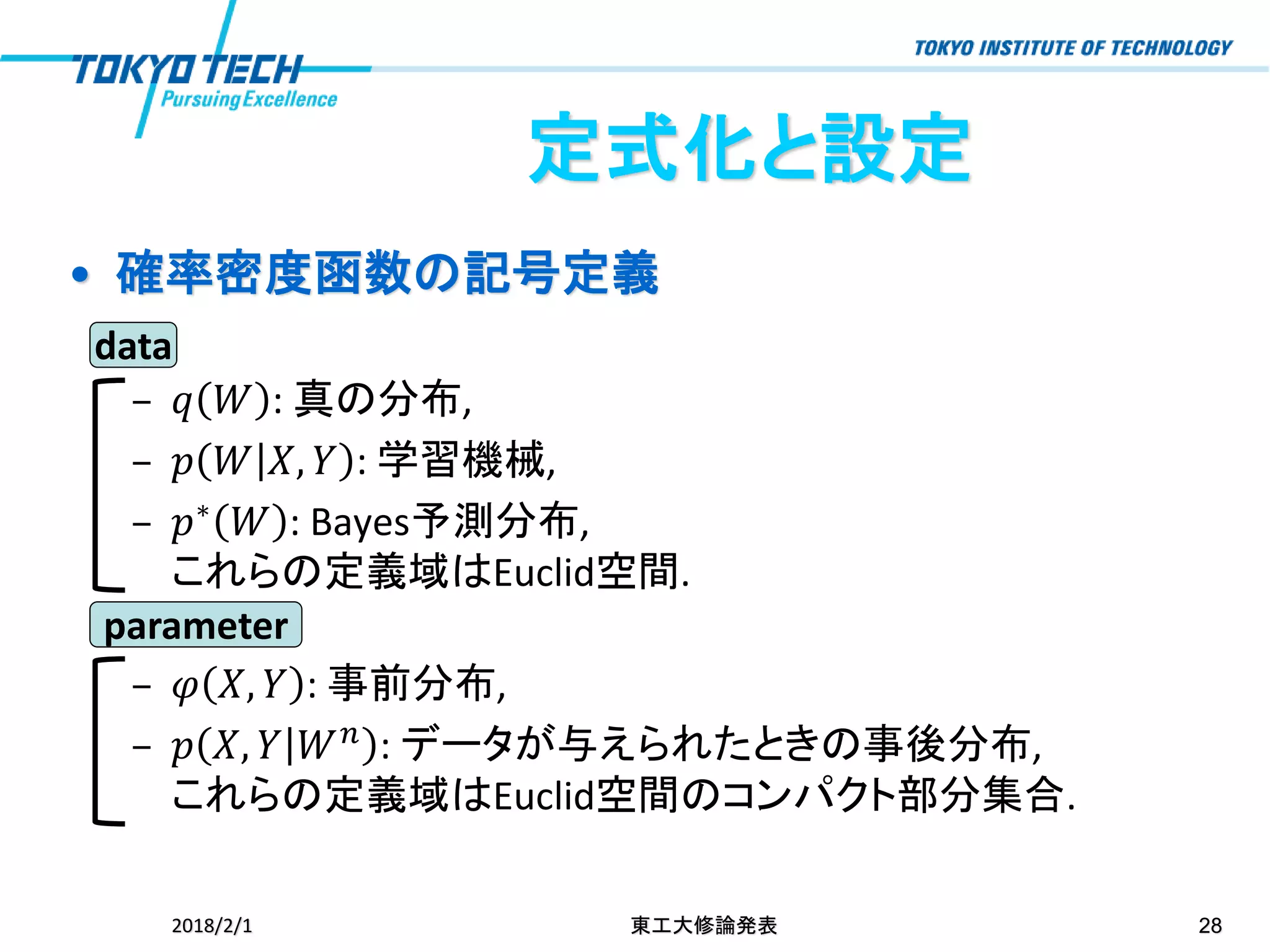 • 確率密度函数の記号定義
– 𝑞 𝑊 : 真の分布,
– 𝑝 𝑊 𝑋, 𝑌 : 学習機械,
– 𝑝∗ 𝑊 : Bayes予測分布,
これらの定義域はEuclid空間.
– 𝜑 𝑋, 𝑌 : 事前分布,
– 𝑝 𝑋, 𝑌 𝑊 𝑛 : データが与えられたときの事後分布,
これらの定義域はEuclid空間のコンパクト部分集合.
2018/2/1 東工大修論発表 28
定式化と設定
data
parameter
 