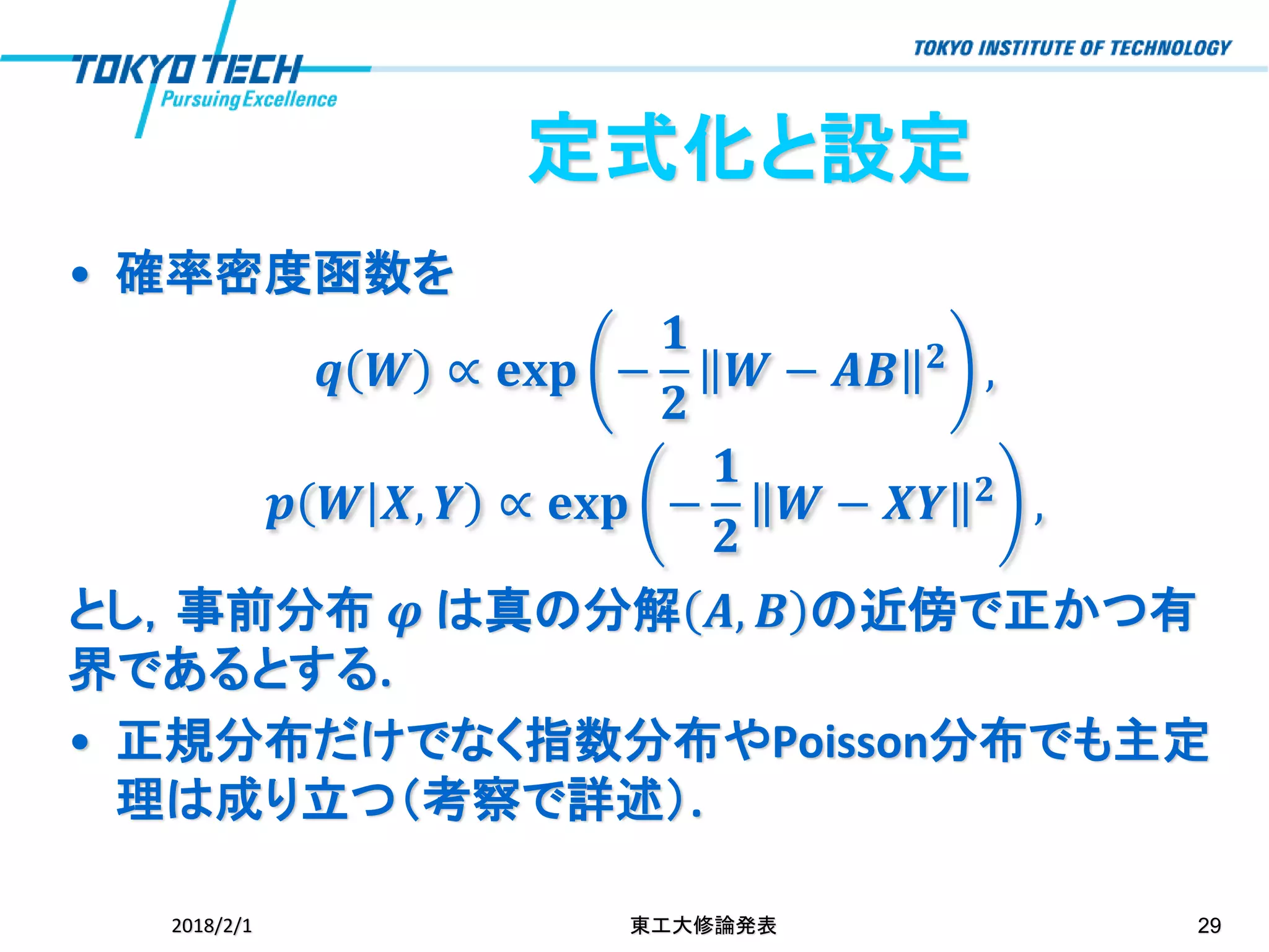 • 確率密度函数を
𝒒 𝑾 ∝ 𝐞𝐱𝐩 −
𝟏
𝟐
𝑾 − 𝑨𝑩 𝟐 ,
𝒑 𝑾 𝑿, 𝒀 ∝ 𝐞𝐱𝐩 −
𝟏
𝟐
𝑾 − 𝑿𝒀 𝟐
,
とし，事前分布 𝝋 は真の分解 𝑨, 𝑩 の近傍で正かつ有
界であるとする.
• 正規分布だけでなく指数分布やPoisson分布でも主定
理は成り立つ（考察で詳述）.
2018/2/1 東工大修論発表 29
定式化と設定
 