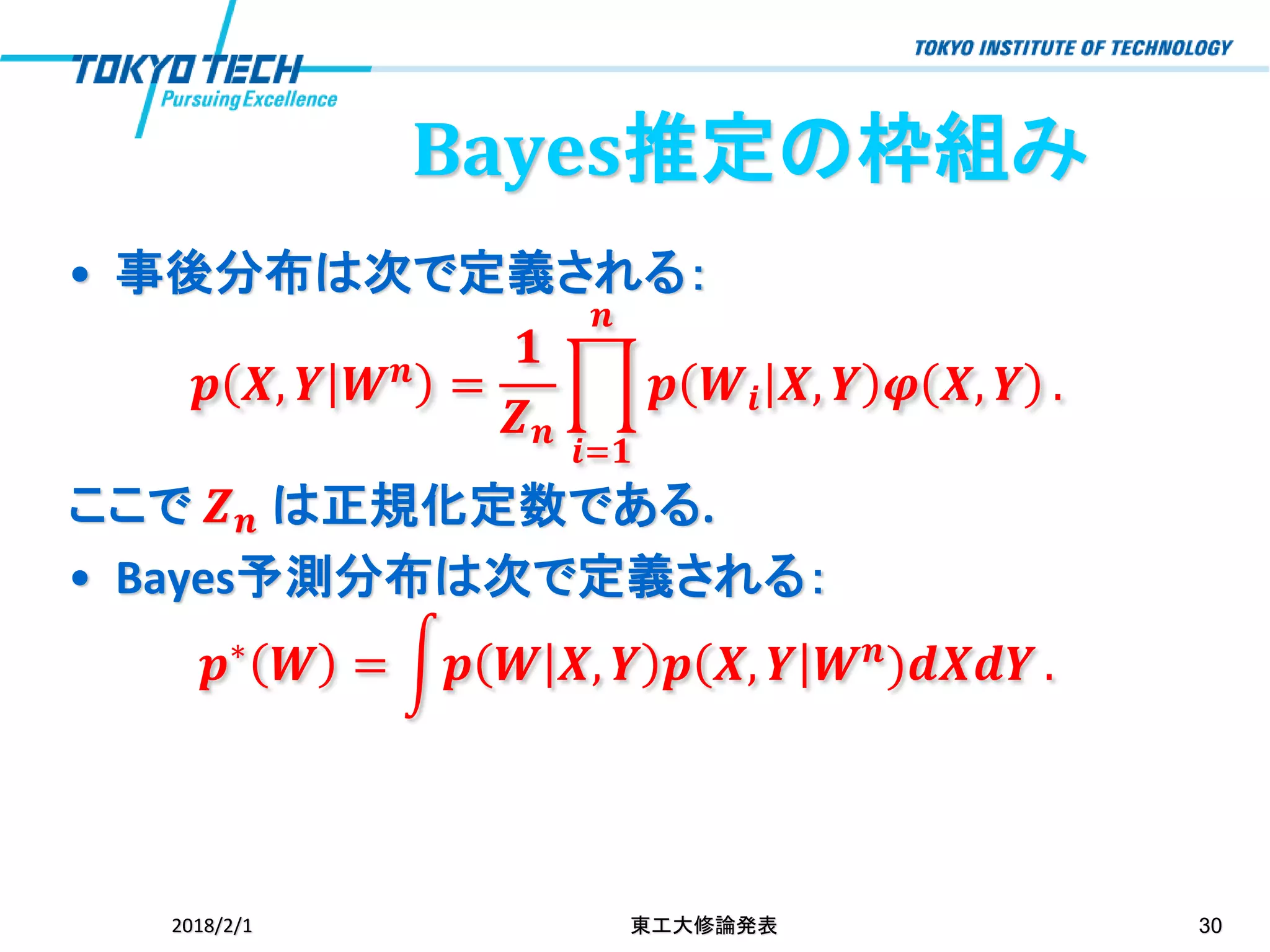 Bayes推定の枠組み
• 事後分布は次で定義される：
𝒑 𝑿, 𝒀 𝑾 𝒏 =
𝟏
𝒁 𝒏
ෑ
𝒊=𝟏
𝒏
𝒑 𝑾𝒊 𝑿, 𝒀 𝝋 𝑿, 𝒀 .
ここで 𝒁 𝒏 は正規化定数である.
• Bayes予測分布は次で定義される：
𝒑∗
𝑾 = න𝒑 𝑾 𝑿, 𝒀 𝒑 𝑿, 𝒀 𝑾 𝒏
)𝒅𝑿𝒅𝒀 .
2018/2/1 東工大修論発表 30
 