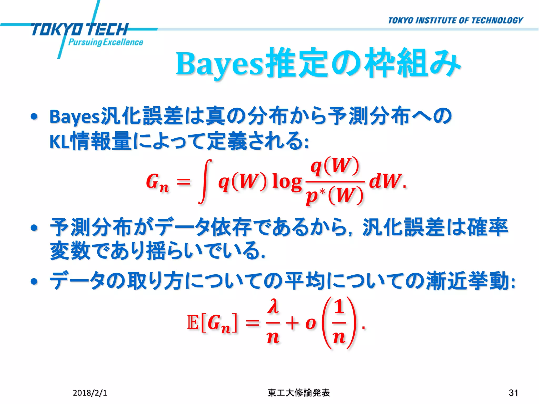 Bayes推定の枠組み
• Bayes汎化誤差は真の分布から予測分布への
KL情報量によって定義される:
𝑮 𝒏 = න 𝒒 𝑾 𝐥𝐨𝐠
𝒒 𝑾
𝒑∗ 𝑾
𝒅𝑾.
• 予測分布がデータ依存であるから，汎化誤差は確率
変数であり揺らいでいる.
• データの取り方についての平均についての漸近挙動:
𝔼 𝑮 𝒏 =
𝝀
𝒏
+ 𝒐
𝟏
𝒏
.
2018/2/1 東工大修論発表 31
 