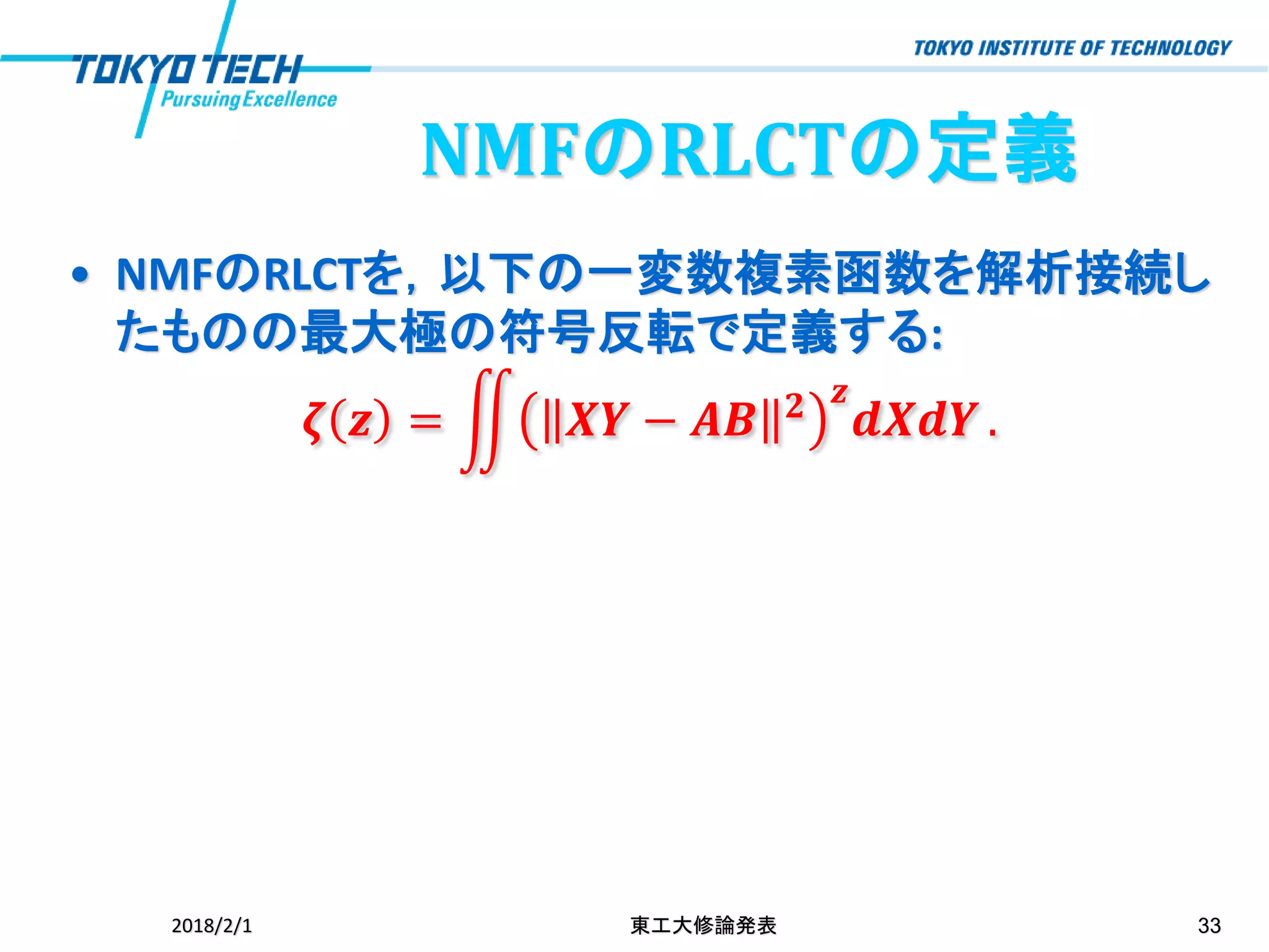 NMFのRLCTの定義
• NMFのRLCTを，以下の一変数複素函数を解析接続し
たものの最大極の符号反転で定義する:
𝜻 𝒛 = ඵ 𝑿𝒀 − 𝑨𝑩 𝟐 𝒛
𝒅𝑿𝒅𝒀 .
2018/2/1 東工大修論発表 33
 