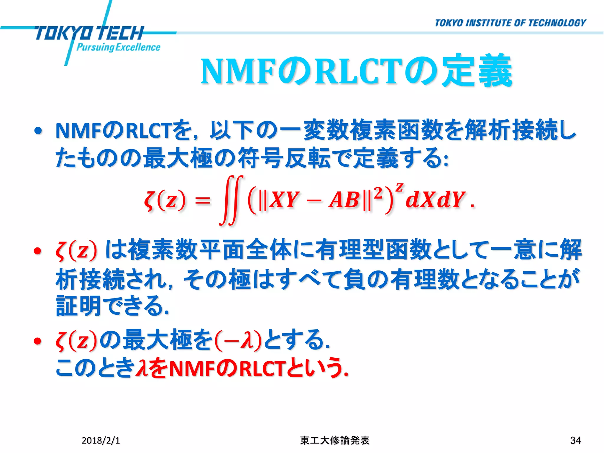 • NMFのRLCTを，以下の一変数複素函数を解析接続し
たものの最大極の符号反転で定義する:
𝜻 𝒛 = ඵ 𝑿𝒀 − 𝑨𝑩 𝟐 𝒛
𝒅𝑿𝒅𝒀 .
• 𝜻 𝒛 は複素数平面全体に有理型函数として一意に解
析接続され，その極はすべて負の有理数となることが
証明できる.
• 𝜻 𝒛 の最大極を −𝝀 とする．
このとき𝝀をNMFのRLCTという.
2018/2/1 東工大修論発表 34
NMFのRLCTの定義
 