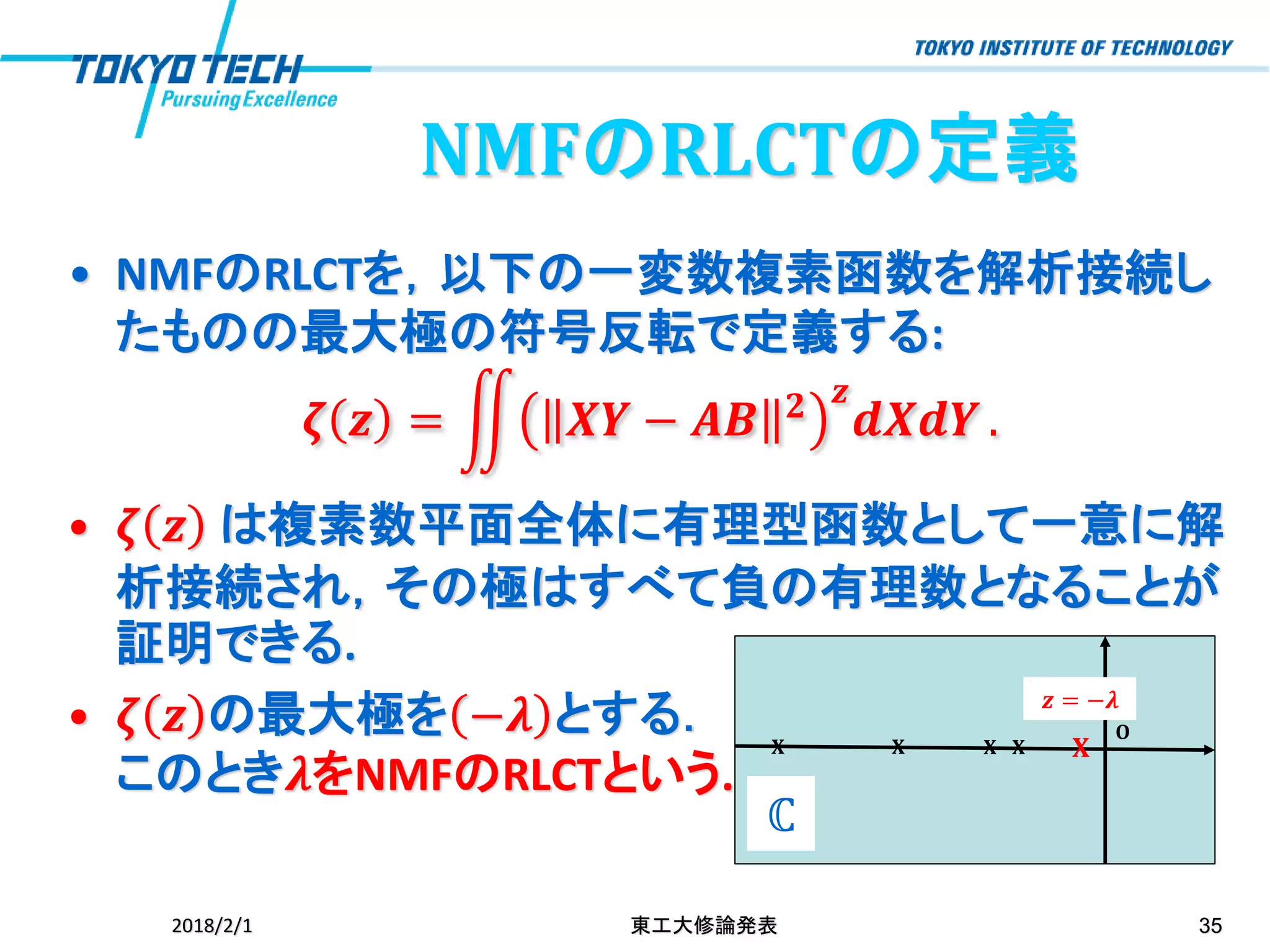 • NMFのRLCTを，以下の一変数複素函数を解析接続し
たものの最大極の符号反転で定義する:
𝜻 𝒛 = ඵ 𝑿𝒀 − 𝑨𝑩 𝟐 𝒛
𝒅𝑿𝒅𝒀 .
• 𝜻 𝒛 は複素数平面全体に有理型函数として一意に解
析接続され，その極はすべて負の有理数となることが
証明できる.
• 𝜻 𝒛 の最大極を −𝝀 とする．
このとき𝝀をNMFのRLCTという.
2018/2/1 東工大修論発表 35
NMFのRLCTの定義
𝐎
𝐗 𝐗 𝐗 𝐗 𝐗
𝒛 = −𝝀
ℂ
 