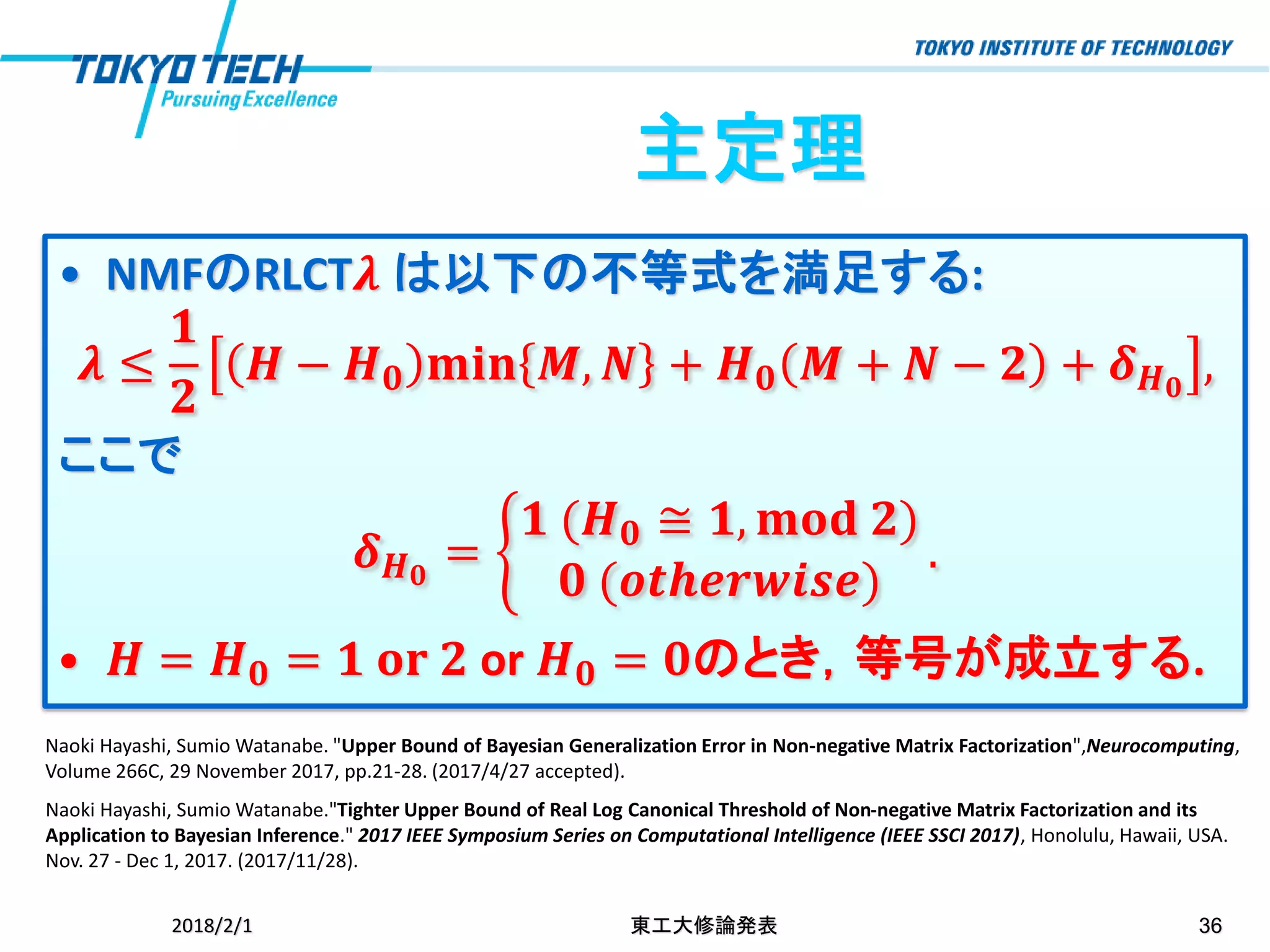 • NMFのRLCT𝝀 は以下の不等式を満足する:
𝝀 ≤
𝟏
𝟐
𝑯 − 𝑯 𝟎 𝐦𝐢𝐧 𝑴, 𝑵 + 𝑯 𝟎 𝑴 + 𝑵 − 𝟐 + 𝜹 𝑯 𝟎
,
ここで
𝜹 𝑯 𝟎
= ቊ
𝟏 (𝑯 𝟎 ≅ 𝟏, 𝐦𝐨𝐝 𝟐)
𝟎 (𝒐𝒕𝒉𝒆𝒓𝒘𝒊𝒔𝒆)
.
• 𝑯 = 𝑯 𝟎 = 𝟏 𝐨𝐫 𝟐 or 𝑯 𝟎 = 𝟎のとき，等号が成立する.
主定理
2018/2/1 東工大修論発表 36
Naoki Hayashi, Sumio Watanabe. "Upper Bound of Bayesian Generalization Error in Non-negative Matrix Factorization",Neurocomputing,
Volume 266C, 29 November 2017, pp.21-28. (2017/4/27 accepted).
Naoki Hayashi, Sumio Watanabe."Tighter Upper Bound of Real Log Canonical Threshold of Non-negative Matrix Factorization and its
Application to Bayesian Inference." 2017 IEEE Symposium Series on Computational Intelligence (IEEE SSCI 2017), Honolulu, Hawaii, USA.
Nov. 27 - Dec 1, 2017. (2017/11/28).
 