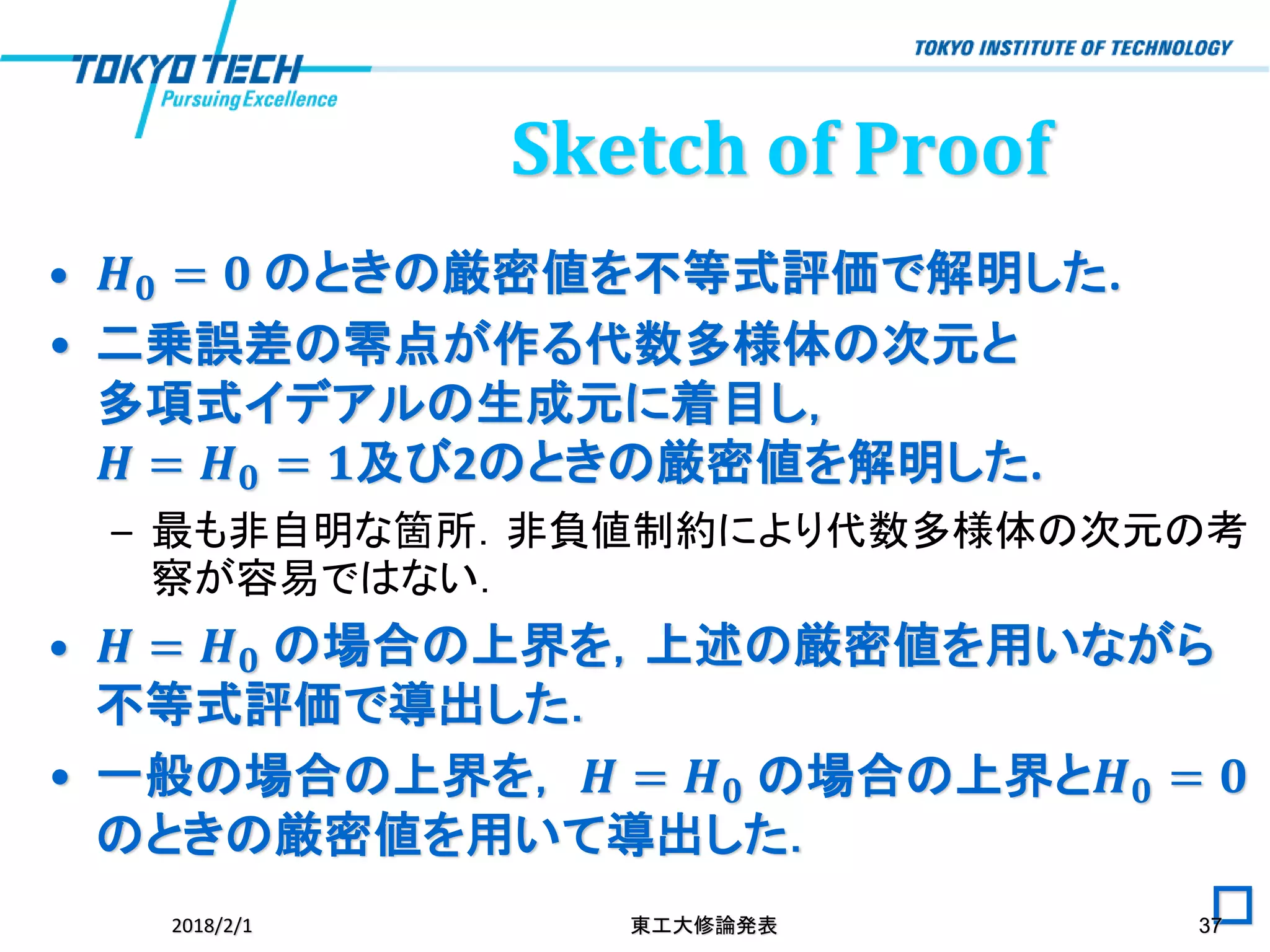 • 𝑯 𝟎 = 𝟎 のときの厳密値を不等式評価で解明した.
• 二乗誤差の零点が作る代数多様体の次元と
多項式イデアルの生成元に着目し，
𝑯 = 𝑯 𝟎 = 𝟏及び2のときの厳密値を解明した.
– 最も非自明な箇所．非負値制約により代数多様体の次元の考
察が容易ではない．
• 𝑯 = 𝑯 𝟎 の場合の上界を，上述の厳密値を用いながら
不等式評価で導出した．
• 一般の場合の上界を， 𝑯 = 𝑯 𝟎 の場合の上界と𝑯 𝟎 = 𝟎
のときの厳密値を用いて導出した．
□2018/2/1 東工大修論発表 37
Sketch of Proof
 