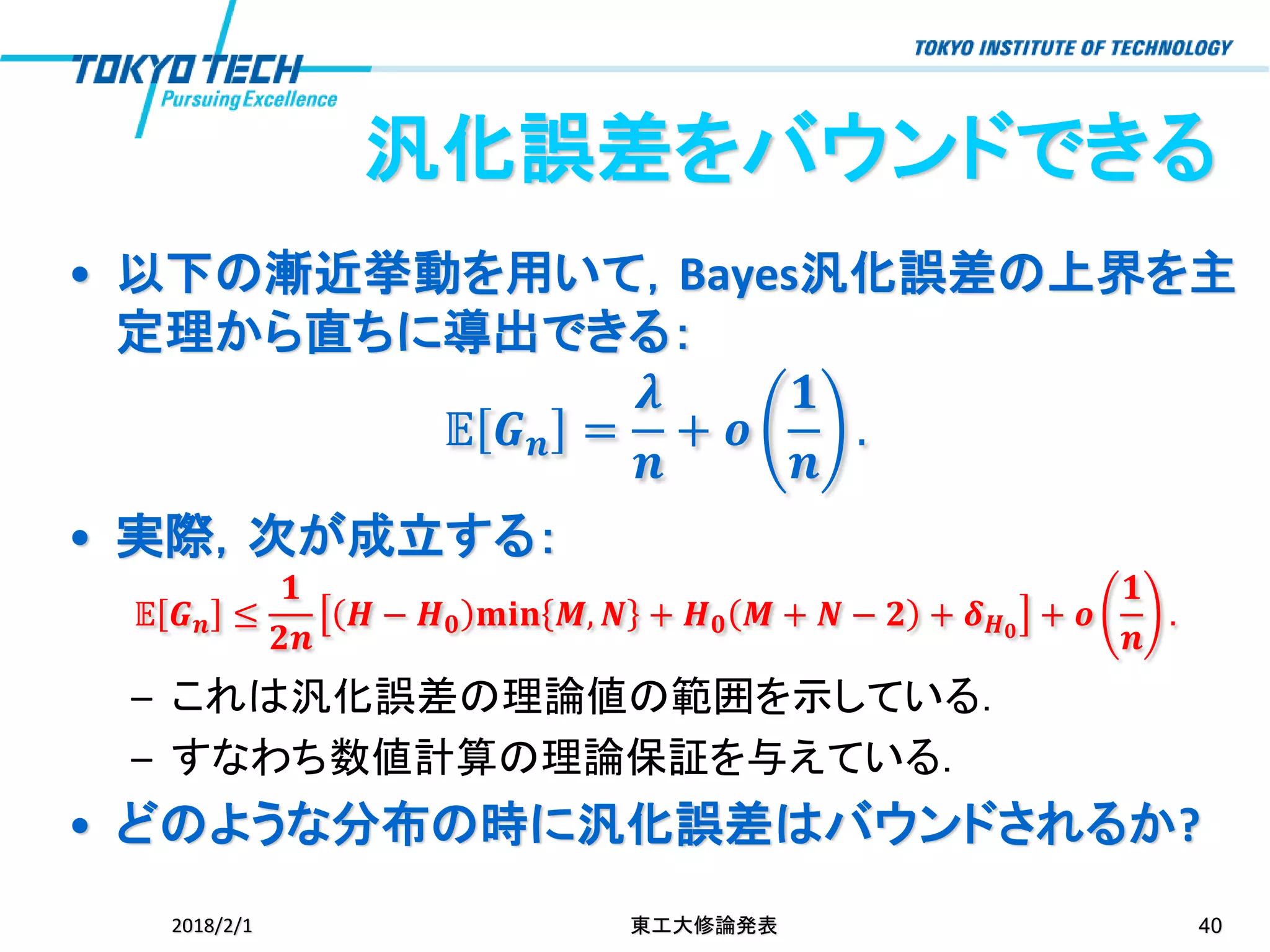 汎化誤差をバウンドできる
• 以下の漸近挙動を用いて，Bayes汎化誤差の上界を主
定理から直ちに導出できる：
𝔼 𝑮 𝒏 =
𝝀
𝒏
+ 𝒐
𝟏
𝒏
.
• 実際，次が成立する：
𝔼 𝑮 𝒏 ≤
𝟏
𝟐𝒏
𝑯 − 𝑯 𝟎 𝐦𝐢𝐧 𝑴, 𝑵 + 𝑯 𝟎 𝑴 + 𝑵 − 𝟐 + 𝜹 𝑯 𝟎
+ 𝒐
𝟏
𝒏
.
– これは汎化誤差の理論値の範囲を示している．
– すなわち数値計算の理論保証を与えている．
• どのような分布の時に汎化誤差はバウンドされるか?
2018/2/1 東工大修論発表 40
 