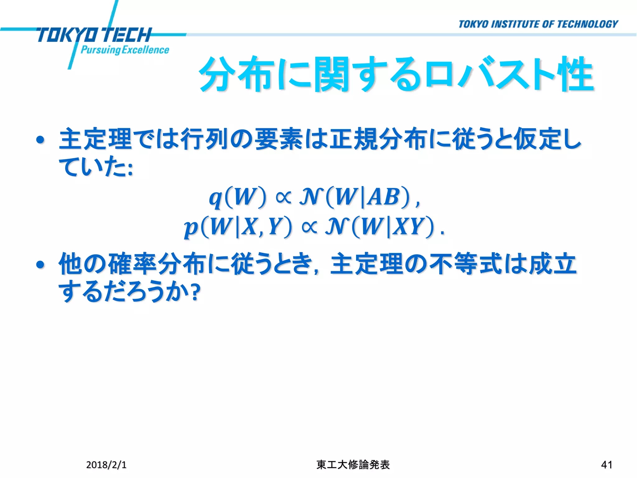分布に関するロバスト性
• 主定理では行列の要素は正規分布に従うと仮定し
ていた:
𝒒 𝑾 ∝ 𝓝 𝑾 𝑨𝑩 ,
𝒑 𝑾 𝑿, 𝒀 ∝ 𝓝 𝑾 𝑿𝒀 .
• 他の確率分布に従うとき，主定理の不等式は成立
するだろうか?
2018/2/1 東工大修論発表 41
 
