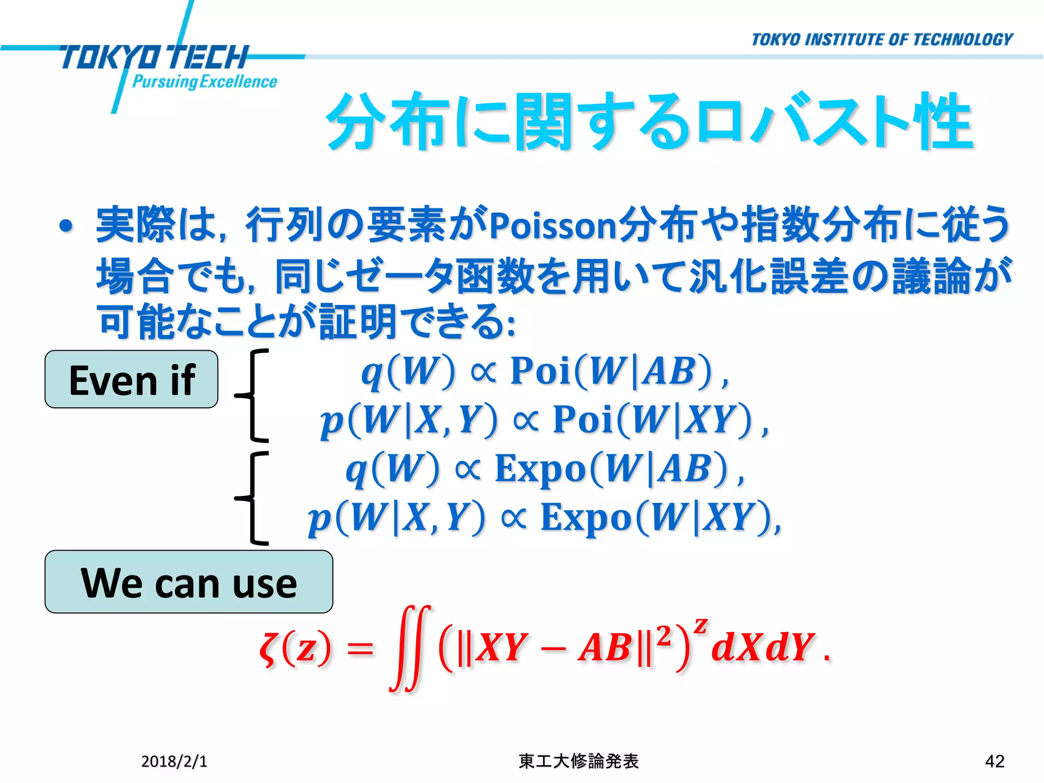 分布に関するロバスト性
• 実際は，行列の要素がPoisson分布や指数分布に従う
場合でも，同じゼータ函数を用いて汎化誤差の議論が
可能なことが証明できる:
𝒒 𝑾 ∝ 𝐏𝐨𝐢 𝑾 𝑨𝑩 ,
𝒑 𝑾 𝑿, 𝒀 ∝ 𝐏𝐨𝐢 𝑾 𝑿𝒀 ,
𝒒 𝑾 ∝ 𝐄𝐱𝐩𝐨 𝑾 𝑨𝑩 ,
𝒑 𝑾 𝑿, 𝒀 ∝ 𝐄𝐱𝐩𝐨 𝑾 𝑿𝒀 ,
𝜻 𝒛 = ඵ 𝑿𝒀 − 𝑨𝑩 𝟐 𝒛
𝒅𝑿𝒅𝒀 .
2018/2/1 東工大修論発表 42
Even if
We can use
 