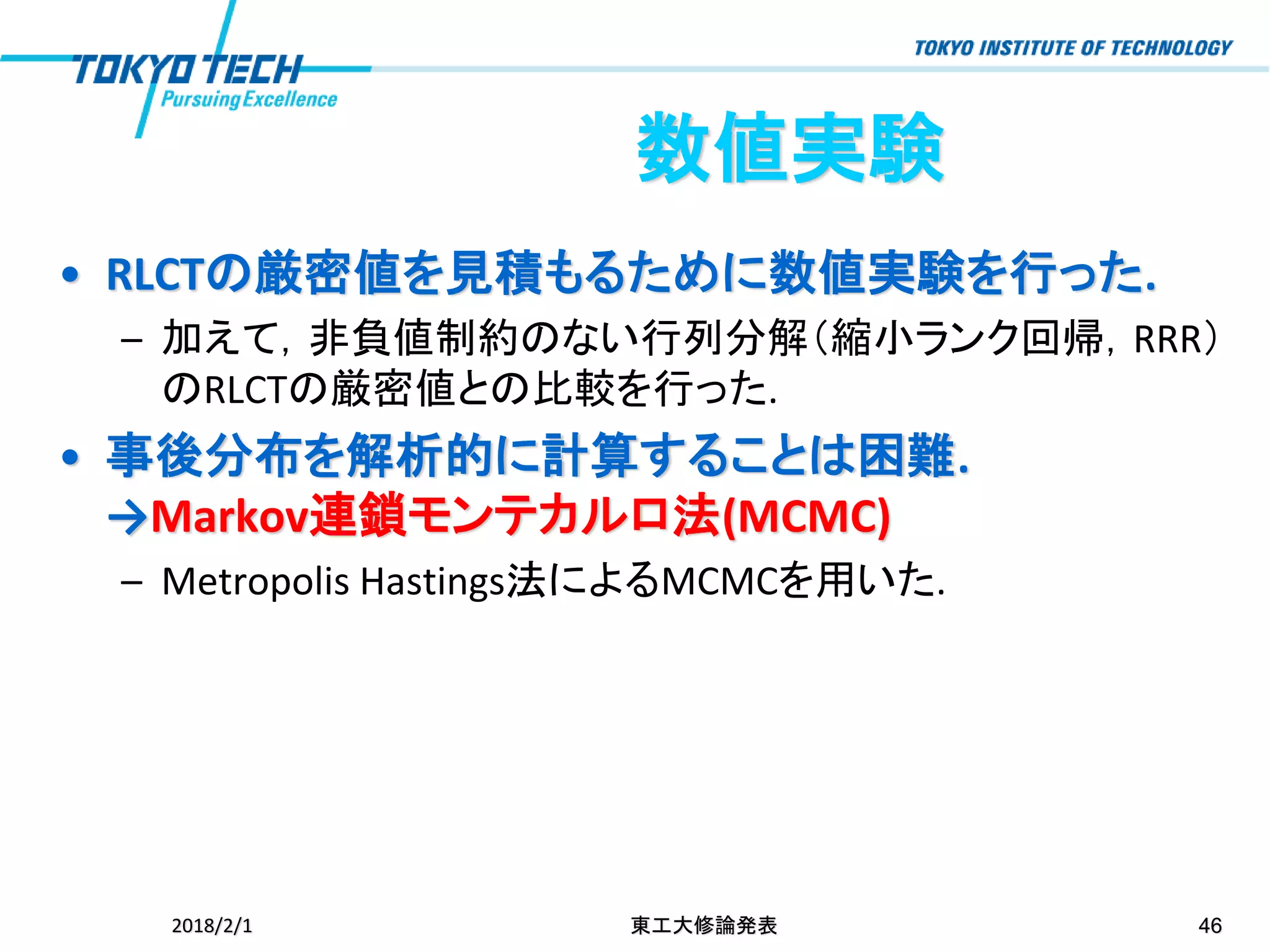 • RLCTの厳密値を見積もるために数値実験を行った.
– 加えて，非負値制約のない行列分解（縮小ランク回帰，RRR）
のRLCTの厳密値との比較を行った.
• 事後分布を解析的に計算することは困難.
→Markov連鎖モンテカルロ法(MCMC)
– Metropolis Hastings法によるMCMCを用いた.
2018/2/1 東工大修論発表 46
数値実験
 