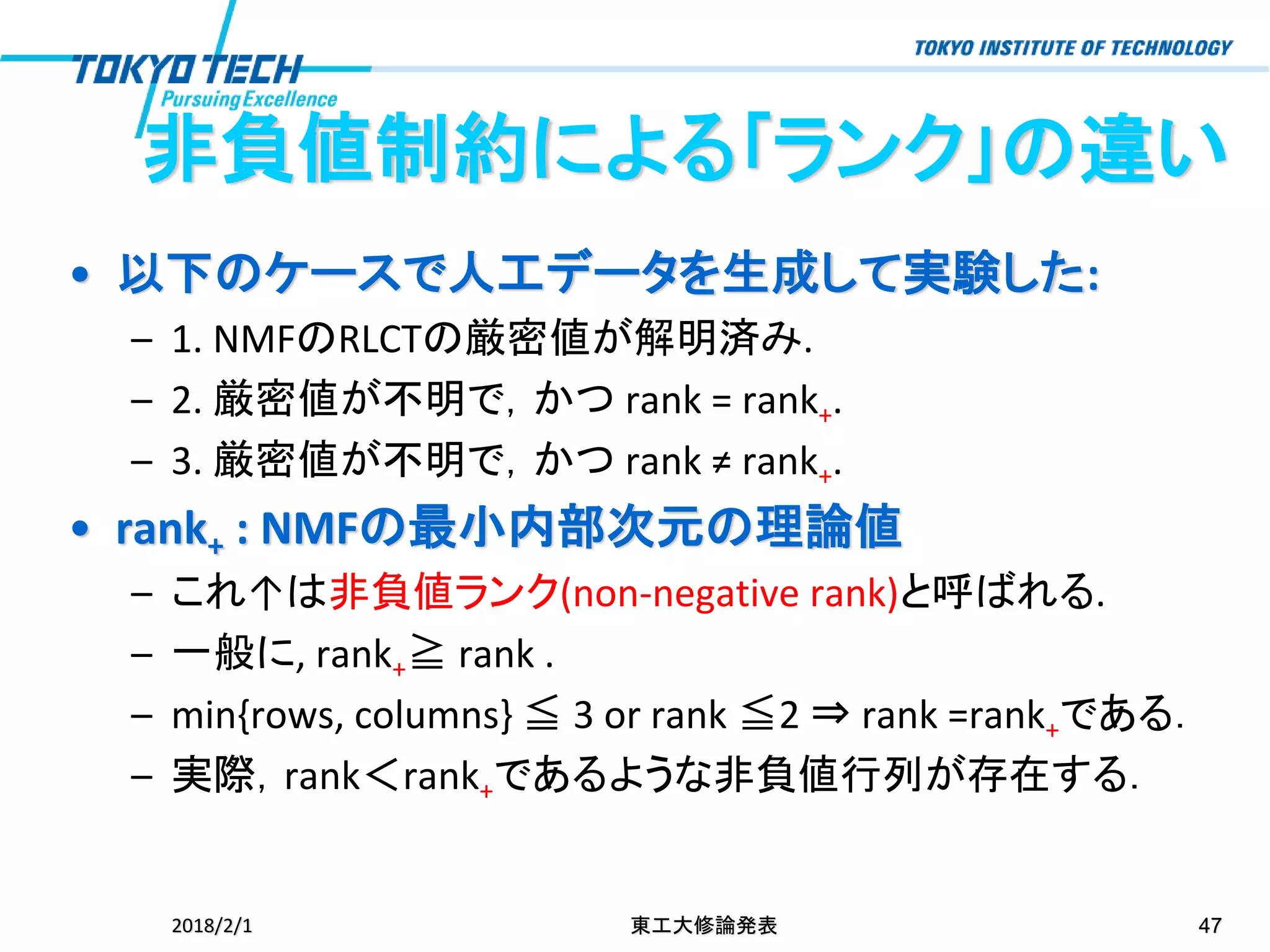 • 以下のケースで人工データを生成して実験した:
– 1. NMFのRLCTの厳密値が解明済み.
– 2. 厳密値が不明で，かつ rank = rank+.
– 3. 厳密値が不明で，かつ rank ≠ rank+.
• rank+ : NMFの最小内部次元の理論値
– これ↑は非負値ランク(non-negative rank)と呼ばれる.
– 一般に, rank+≧ rank .
– min{rows, columns} ≦ 3 or rank ≦2 ⇒ rank =rank+である．
– 実際，rank＜rank+であるような非負値行列が存在する．
2018/2/1 東工大修論発表 47
非負値制約による｢ランク｣の違い
 