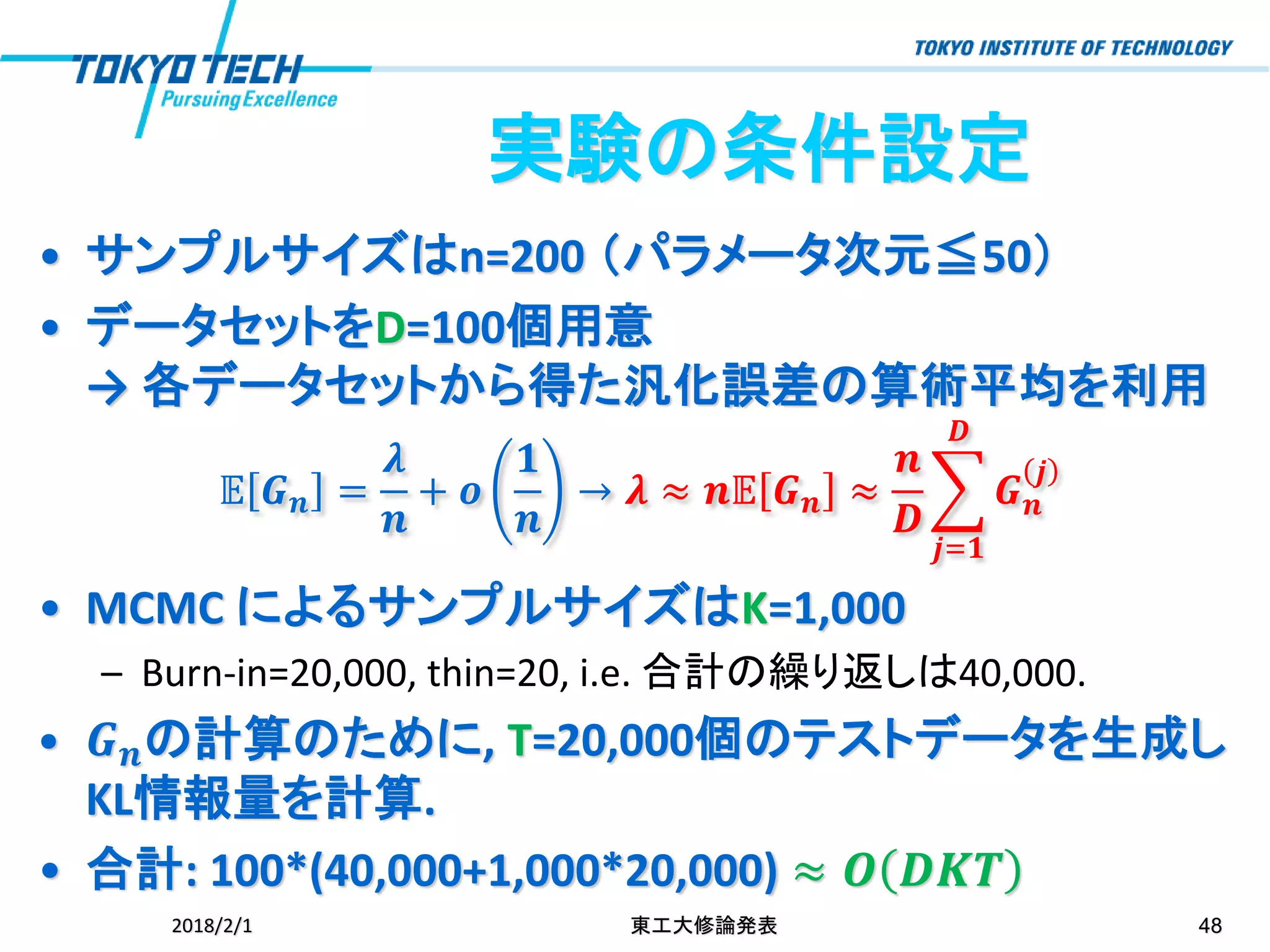 • サンプルサイズはn=200 （パラメータ次元≦50）
• データセットをD=100個用意
→ 各データセットから得た汎化誤差の算術平均を利用
𝔼 𝑮 𝒏 =
𝝀
𝒏
+ 𝒐
𝟏
𝒏
→ 𝝀 ≈ 𝒏𝔼 𝑮 𝒏 ≈
𝒏
𝑫
෍
𝒋=𝟏
𝑫
𝑮 𝒏
𝒋
• MCMC によるサンプルサイズはK=1,000
– Burn-in=20,000, thin=20, i.e. 合計の繰り返しは40,000.
• 𝑮 𝒏の計算のために, T=20,000個のテストデータを生成し
KL情報量を計算.
• 合計: 100*(40,000+1,000*20,000) ≈ 𝑶 𝑫𝑲𝑻
2018/2/1 東工大修論発表 48
実験の条件設定
 