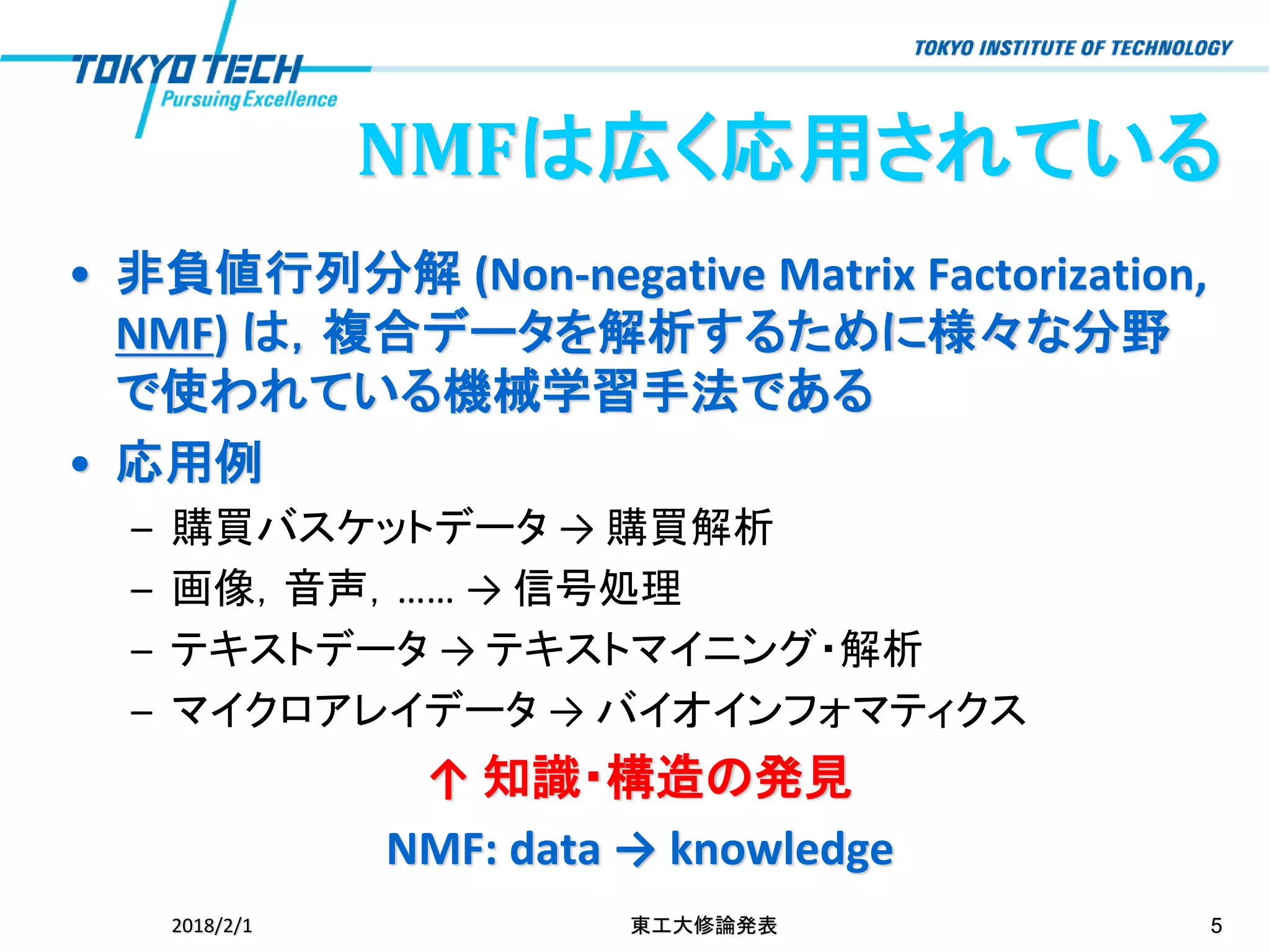NMFは広く応用されている
• 非負値行列分解 (Non-negative Matrix Factorization,
NMF) は，複合データを解析するために様々な分野
で使われている機械学習手法である
• 応用例
– 購買バスケットデータ → 購買解析
– 画像，音声，…… → 信号処理
– テキストデータ → テキストマイニング・解析
– マイクロアレイデータ → バイオインフォマティクス
↑ 知識・構造の発見
NMF: data → knowledge
2018/2/1 東工大修論発表 5
 
