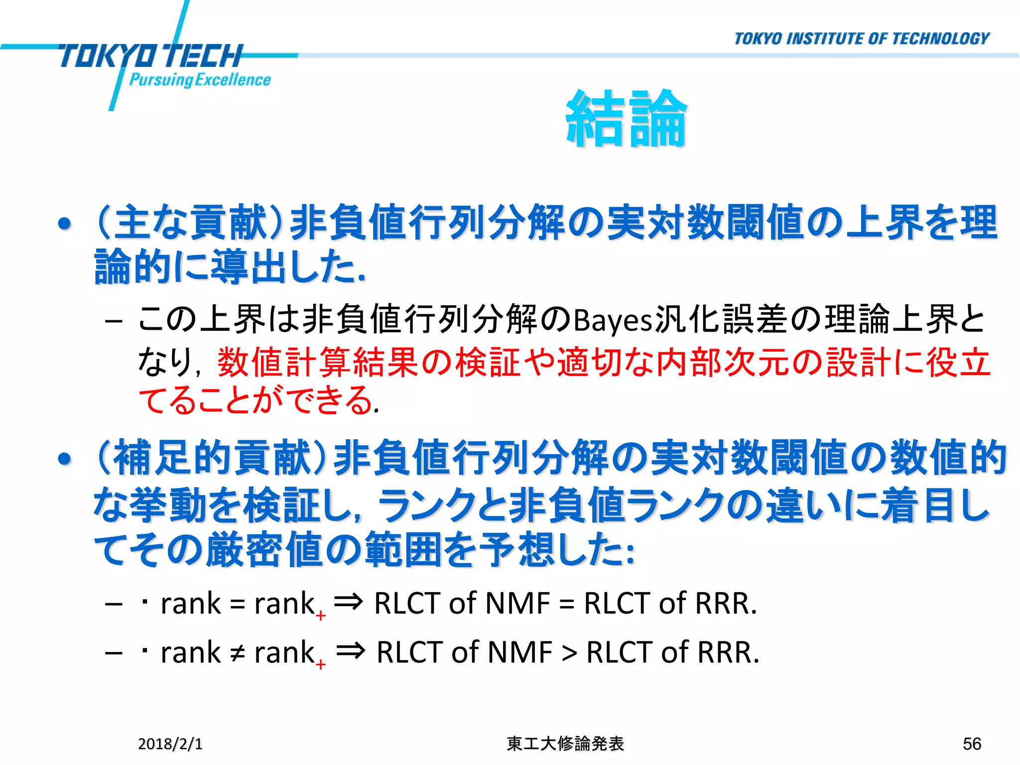 • （主な貢献）非負値行列分解の実対数閾値の上界を理
論的に導出した.
– この上界は非負値行列分解のBayes汎化誤差の理論上界と
なり，数値計算結果の検証や適切な内部次元の設計に役立
てることができる.
• （補足的貢献）非負値行列分解の実対数閾値の数値的
な挙動を検証し，ランクと非負値ランクの違いに着目し
てその厳密値の範囲を予想した:
– ･ rank = rank+ ⇒ RLCT of NMF = RLCT of RRR.
– ･ rank ≠ rank+ ⇒ RLCT of NMF > RLCT of RRR.
2018/2/1 東工大修論発表 56
結論
 