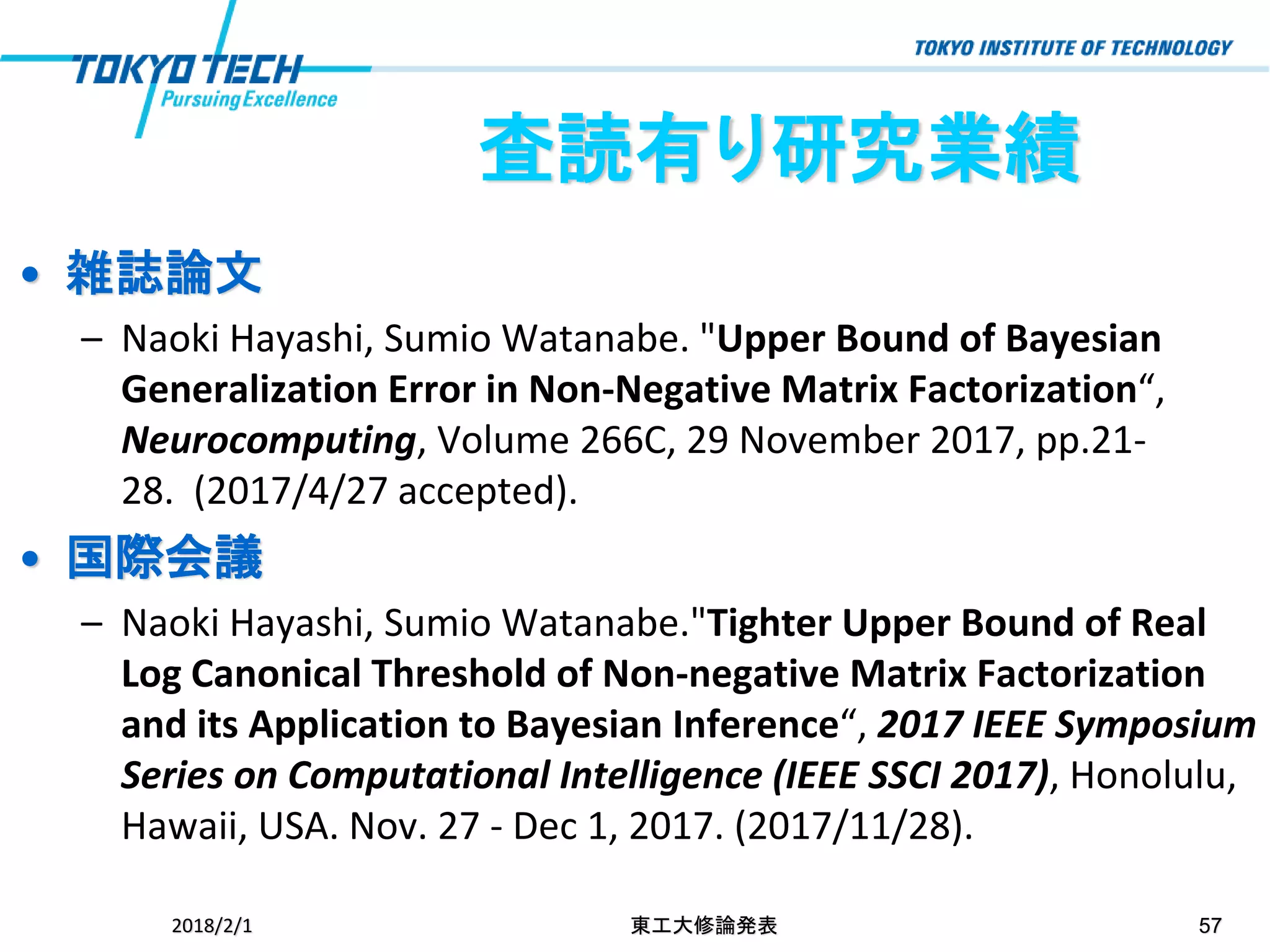 • 雑誌論文
– Naoki Hayashi, Sumio Watanabe. "Upper Bound of Bayesian
Generalization Error in Non-Negative Matrix Factorization“,
Neurocomputing, Volume 266C, 29 November 2017, pp.21-
28. (2017/4/27 accepted).
• 国際会議
– Naoki Hayashi, Sumio Watanabe."Tighter Upper Bound of Real
Log Canonical Threshold of Non-negative Matrix Factorization
and its Application to Bayesian Inference“, 2017 IEEE Symposium
Series on Computational Intelligence (IEEE SSCI 2017), Honolulu,
Hawaii, USA. Nov. 27 - Dec 1, 2017. (2017/11/28).
2018/2/1 東工大修論発表 57
査読有り研究業績
 