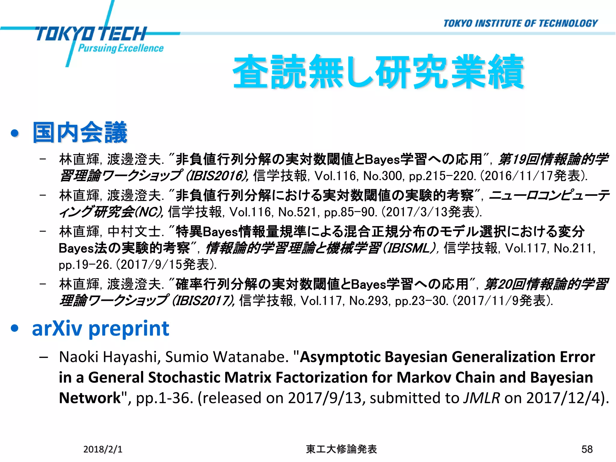 • 国内会議
– 林直輝, 渡邊澄夫. "非負値行列分解の実対数閾値とBayes学習への応用", 第19回情報論的学
習理論ワークショップ (IBIS2016), 信学技報, Vol.116, No.300, pp.215-220. (2016/11/17発表).
– 林直輝, 渡邊澄夫. "非負値行列分解における実対数閾値の実験的考察", ニューロコンピューテ
ィング研究会(NC), 信学技報, Vol.116, No.521, pp.85-90. (2017/3/13発表).
– 林直輝, 中村文士. "特異Bayes情報量規準による混合正規分布のモデル選択における変分
Bayes法の実験的考察", 情報論的学習理論と機械学習（IBISML）, 信学技報, Vol.117, No.211,
pp.19-26. (2017/9/15発表).
– 林直輝, 渡邊澄夫. "確率行列分解の実対数閾値とBayes学習への応用", 第20回情報論的学習
理論ワークショップ (IBIS2017), 信学技報, Vol.117, No.293, pp.23-30. (2017/11/9発表).
• arXiv preprint
– Naoki Hayashi, Sumio Watanabe. "Asymptotic Bayesian Generalization Error
in a General Stochastic Matrix Factorization for Markov Chain and Bayesian
Network", pp.1-36. (released on 2017/9/13, submitted to JMLR on 2017/12/4).
2018/2/1 東工大修論発表 58
査読無し研究業績
 