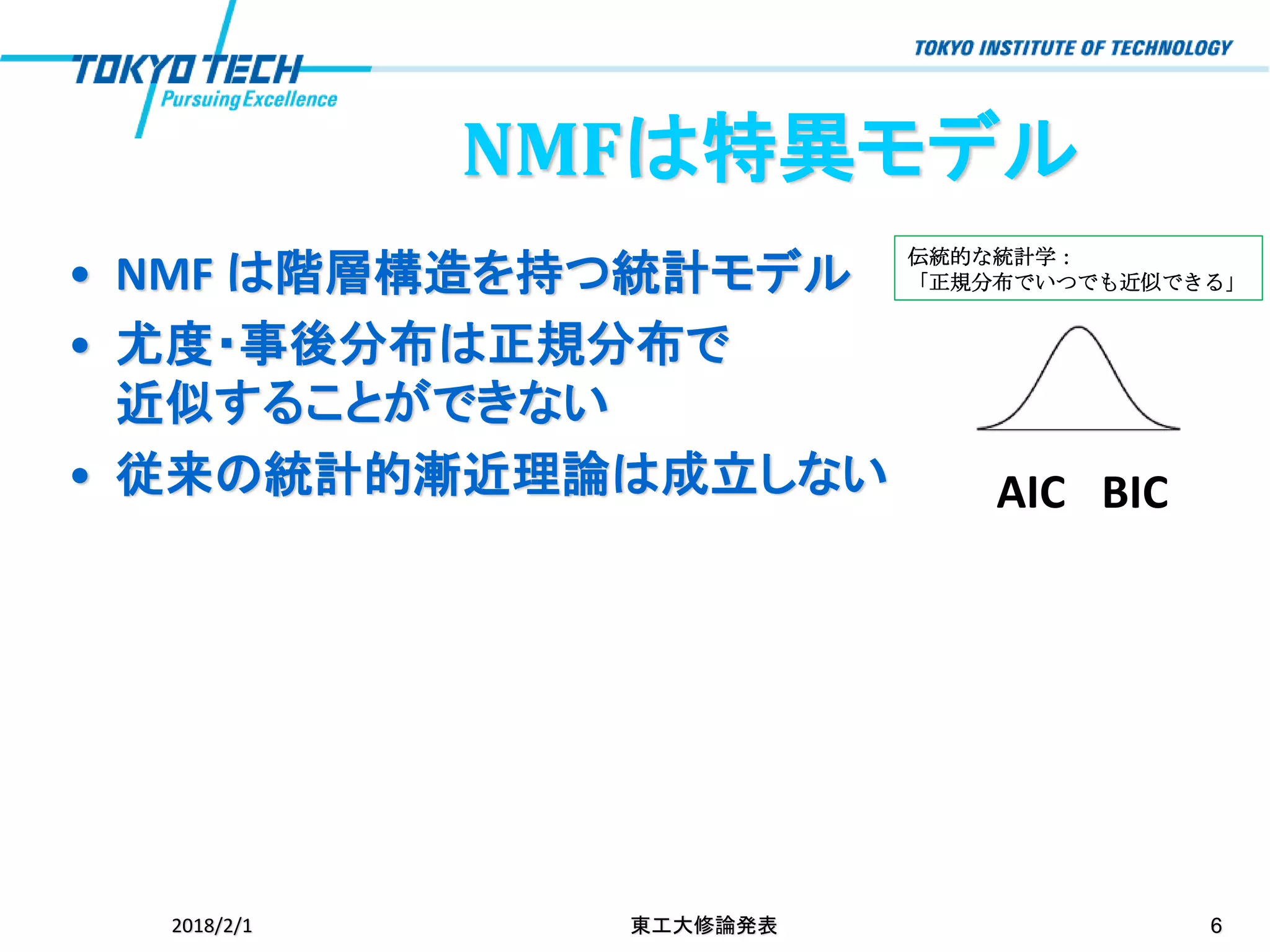 NMFは特異モデル
• NMF は階層構造を持つ統計モデル
• 尤度・事後分布は正規分布で
近似することができない
• 従来の統計的漸近理論は成立しない
2018/2/1 東工大修論発表 6
AIC BIC
伝統的な統計学：
「正規分布でいつでも近似できる」
 