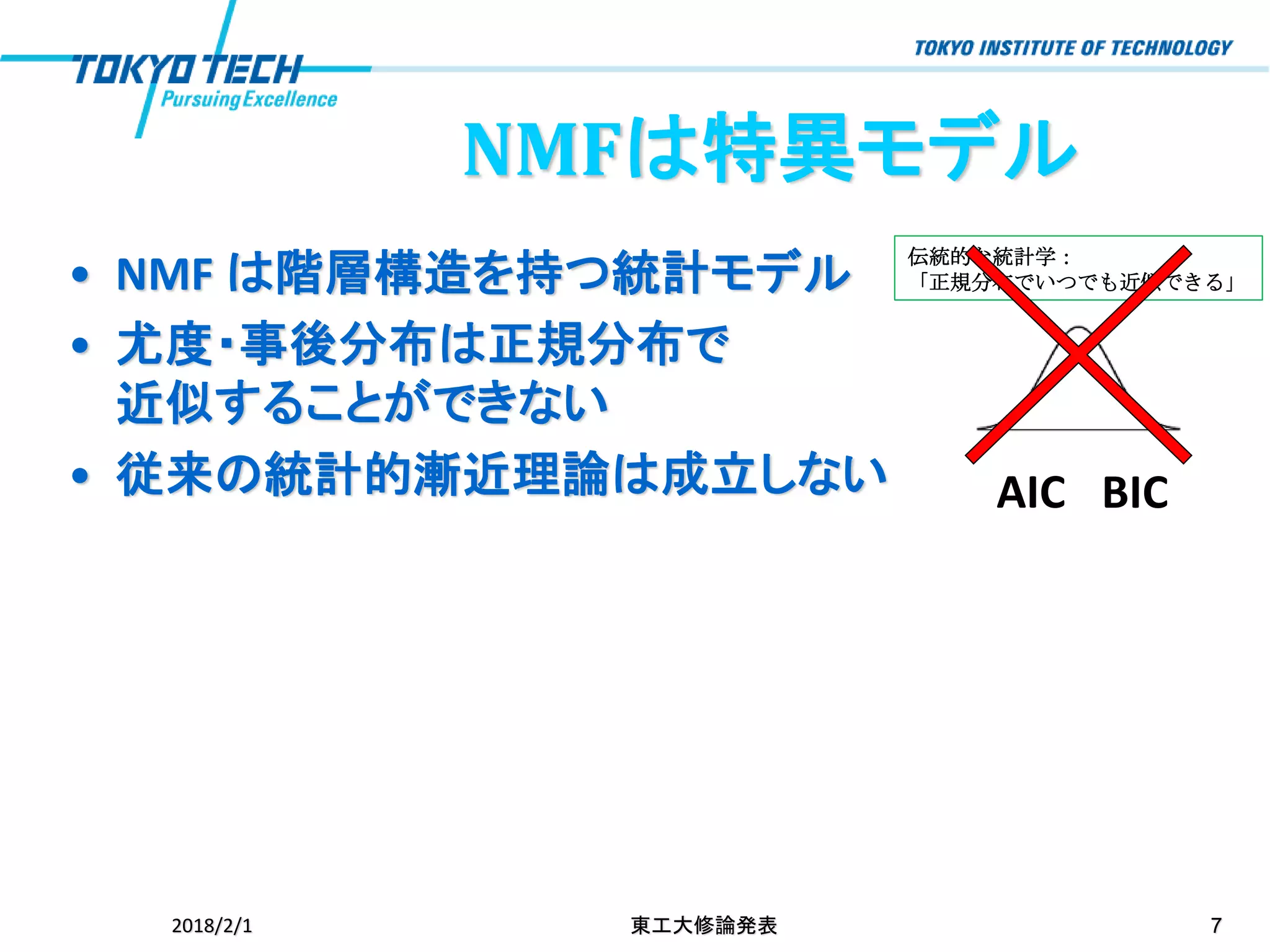 伝統的な統計学：
「正規分布でいつでも近似できる」
NMFは特異モデル
• NMF は階層構造を持つ統計モデル
• 尤度・事後分布は正規分布で
近似することができない
• 従来の統計的漸近理論は成立しない
2018/2/1 東工大修論発表 7
AIC BIC
 