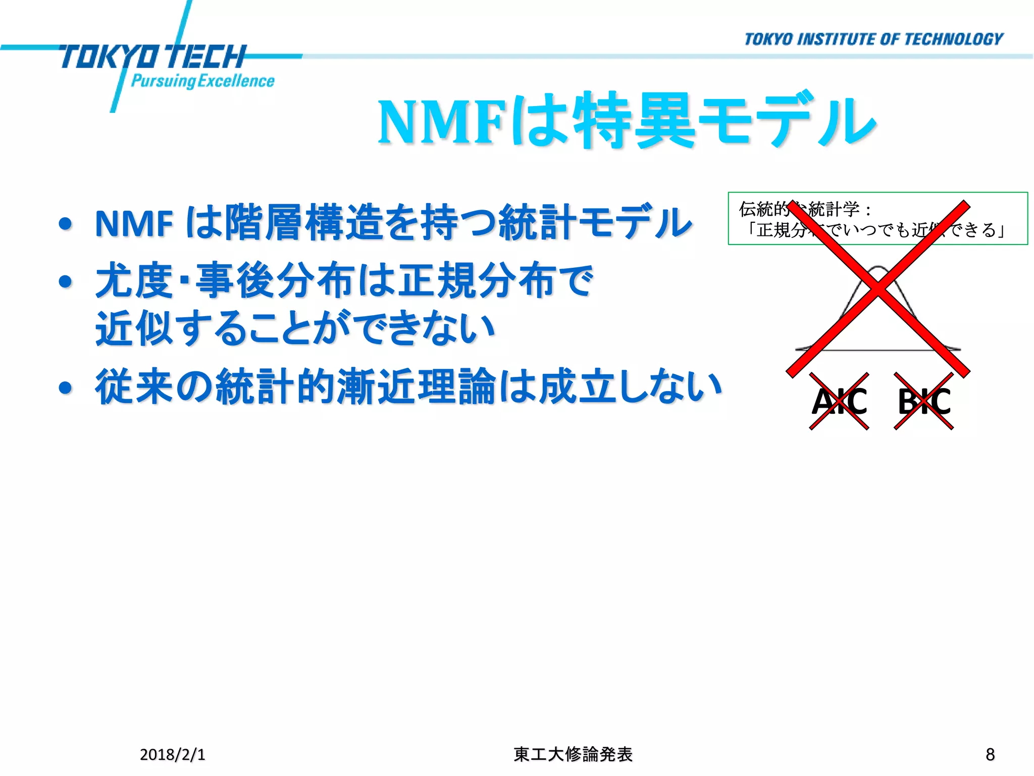 伝統的な統計学：
「正規分布でいつでも近似できる」
NMFは特異モデル
• NMF は階層構造を持つ統計モデル
• 尤度・事後分布は正規分布で
近似することができない
• 従来の統計的漸近理論は成立しない
2018/2/1 東工大修論発表 8
AIC BIC
 