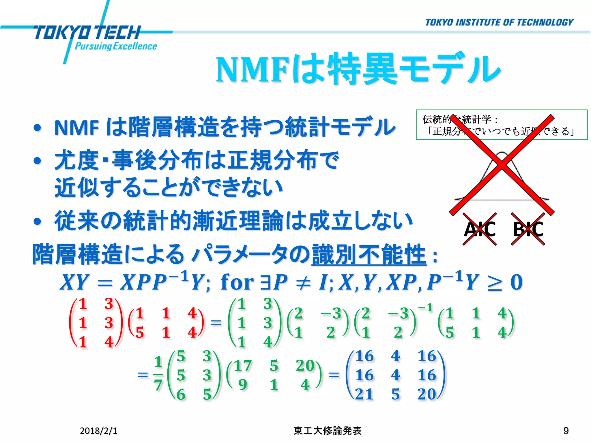 伝統的な統計学：
「正規分布でいつでも近似できる」• NMF は階層構造を持つ統計モデル
• 尤度・事後分布は正規分布で
近似することができない
• 従来の統計的漸近理論は成立しない
階層構造による パラメータの識別不能性 :
𝑿𝒀 = 𝑿𝑷𝑷−𝟏
𝒀; 𝐟𝐨𝐫 ∃𝑷 ≠ 𝑰; 𝑿, 𝒀, 𝑿𝑷, 𝑷−𝟏
𝒀 ≥ 𝟎
𝟏 𝟑
𝟏 𝟑
𝟏 𝟒
𝟏 𝟏 𝟒
𝟓 𝟏 𝟒
=
𝟏 𝟑
𝟏 𝟑
𝟏 𝟒
𝟐 −𝟑
𝟏 𝟐
𝟐 −𝟑
𝟏 𝟐
−𝟏
𝟏 𝟏 𝟒
𝟓 𝟏 𝟒
=
𝟏
𝟕
𝟓 𝟑
𝟓 𝟑
𝟔 𝟓
𝟏𝟕 𝟓 𝟐𝟎
𝟗 𝟏 𝟒
=
𝟏𝟔 𝟒 𝟏𝟔
𝟏𝟔 𝟒 𝟏𝟔
𝟐𝟏 𝟓 𝟐𝟎
2018/2/1 東工大修論発表 9
AIC BIC
NMFは特異モデル
 