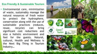? Environmental care, minimization
of waste, sustainably manage the
natural resources of fresh water
to protect the hydrosphere,
conservation along with the use of
sustainable practices (reduces,
reuse, recycle) can bring
significant cost reductions and
also a holistic environment and
feel for the guests. Natural,
cultural, Health and Wellness is
the Next Big Thing in Tourism
Industry
Eco Friendly & Sustainable Tourism
 