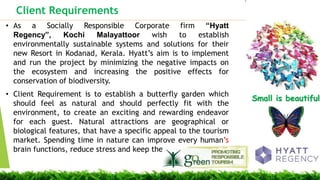 Client Requirements
Small is beautiful
? As a Socially Responsible Corporate firm Hyatt
Regency, Kochi Malayattoor wish to establish
environmentally sustainable systems and solutions for their
new Resort in Kodanad, Kerala. Hyatts aim is to implement
and run the project by minimizing the negative impacts on
the ecosystem and increasing the positive effects for
conservation of biodiversity.
? Client Requirement is to establish a butterfly garden which
should feel as natural and should perfectly fit with the
environment, to create an exciting and rewarding endeavor
for each guest. Natural attractions are geographical or
biological features, that have a specific appeal to the tourism
market. Spending time in nature can improve every humans
brain functions, reduce stress and keep them fit.
Small is beautiful.
 