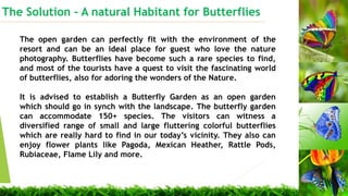 The Solution C A natural Habitant for Butterflies
Small is beautiful
The open garden can perfectly fit with the environment of the
resort and can be an ideal place for guest who love the nature
photography. Butterflies have become such a rare species to find,
and most of the tourists have a quest to visit the fascinating world
of butterflies, also for adoring the wonders of the Nature.
It is advised to establish a Butterfly Garden as an open garden
which should go in synch with the landscape. The butterfly garden
can accommodate 150+ species. The visitors can witness a
diversified range of small and large fluttering colorful butterflies
which are really hard to find in our todays vicinity. They also can
enjoy flower plants like Pagoda, Mexican Heather, Rattle Pods,
Rubiaceae, Flame Lily and more.
 