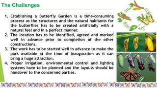 The Challenges
Small is beautiful
1. Establishing a Butterfly Garden is a time-consuming
process as the structures and the natural habitants for
the butterflies has to be created artificially with a
natural feel and in a perfect manner.
2. The location has to be identified, agreed and marked
well in advance prior to completion of the other
constructions.
3. The work has to be started well in advance to make the
park available at the time of inauguration as it can
bring a huge attraction.
4. Proper irrigation, environmental control and lighting
systems have to be planned and the layouts should be
handover to the concerned parties.
 