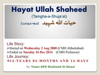 Hayat Ullah Shaheed
(Tamgha-e-Shuja’at)
‫شہید‬ ‫ہللا‬ ‫حیات‬(‫شجاعت‬‫تمغہ‬)
By Team APS Shaheed-O-Ghazi
Life Story:
Started on Wednesday 2 Aug 2000 (CMH Abbottabad)
Ended on Tuesday 16 Dec 2014 (CMH Peshawar)
Life Journey:
1 4 - Y E A R S 0 4 - M O N T H S A N D 1 4 - D AY S
 
