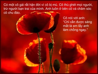 Có một cô gái rất hận đời vì cô bị mù. Cô thù ghét mọi người, trừ người bạn trai của mình. Anh luôn ở bên cô và chăm sóc cô chu đáo.  Cô nói với anh:  “ Chỉ cần được sáng mắt là em lấy anh  làm chồng   ngay.” 
