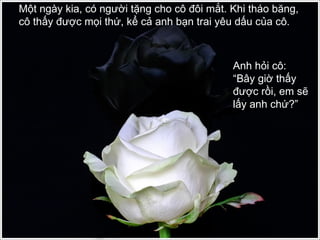 Một ngày kia, có người tặng cho cô đôi mắt. Khi tháo băng, cô thấy được mọi thứ, kể cả anh bạn trai yêu dấu của cô.  Anh hỏi cô: “Bây giờ thấy được rồi, em sẽ lấy anh chứ?” 