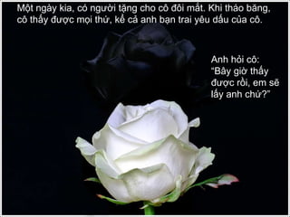 Một ngày kia, có người tặng cho cô đôi mắt. Khi tháo băng, cô thấy được mọi thứ, kể cả anh bạn trai yêu dấu của cô.  Anh hỏi cô: “Bây giờ thấy được rồi, em sẽ lấy anh chứ?” 