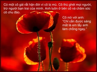 Có một cô gái rất hận đời vì cô bị mù. Cô thù ghét mọi người,
trừ người bạn trai của mình. Anh luôn ở bên cô và chăm sóc
cô chu đáo.
Cô nói với anh:
“Chỉ cần được sáng
mắt là em lấy anh
làm chồng ngay.”
 