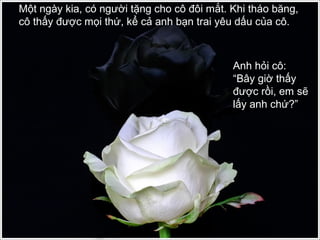 Một ngày kia, có người tặng cho cô đôi mắt. Khi tháo băng,
cô thấy được mọi thứ, kể cả anh bạn trai yêu dấu của cô.
Anh hỏi cô:
“Bây giờ thấy
được rồi, em sẽ
lấy anh chứ?”
 