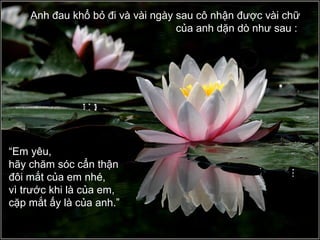 Anh đau khổ bỏ đi và vài ngày sau cô nhận được vài chữ
của anh dặn dò như sau :
“Em yêu,
hãy chăm sóc cẩn thận
đôi mắt của em nhé,
vì trước khi là của em,
cặp mắt ấy là của anh.”
 