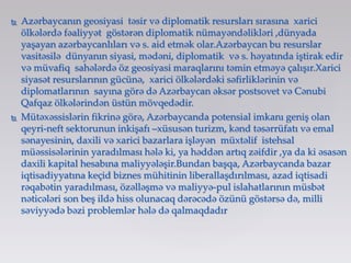  Azərbaycanın geosiyasi təsir və diplomatik resursları sırasına xarici
ölkələrdə fəaliyyət göstərən diplomatik nümayəndəlikləri ,dünyada
yaşayan azərbaycanlıları və s. aid etmək olar.Azərbaycan bu resurslar
vasitəsilə dünyanın siyasi, mədəni, diplomatik və s. həyatında iştirak edir
və müvafiq sahələrdə öz geosiyasi maraqlarını təmin etməyə çalışır.Xarici
siyasət resurslarının gücünə, xarici ölkələrdəki səfirliklərinin və
diplomatlarının sayına görə də Azərbaycan əksər postsovet və Cənubi
Qafqaz ölkələrindən üstün mövqedədir.
 Mütəxəssislərin fikrinə görə, Azərbaycanda potensial imkanı geniş olan
qeyri-neft sektorunun inkişafı –xüsusən turizm, kənd təsərrüfatı və emal
sənayesinin, daxili və xarici bazarlara işləyən müxtəlif istehsal
müəssisələrinin yaradılması hələ ki, ya həddən artıq zəifdir ,ya da ki əsasən
daxili kapital hesabına maliyyələşir.Bundan başqa, Azərbaycanda bazar
iqtisadiyyatına keçid biznes mühitinin liberallaşdırılması, azad iqtisadi
rəqabətin yaradılması, özəlləşmə və maliyyə-pul islahatlarının müsbət
nəticələri son beş ildə hiss olunacaq dərəcədə özünü göstərsə də, milli
səviyyədə bəzi problemlər hələ də qalmaqdadır
 