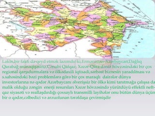 Lakin,bir faktı da qeyd etmək lazımdır ki,Ermənistan-Azərbaycan,Dağlıq
Qarabağ münaqişəsinə,Cənubi Qafqaz, Xəzər-Qara dəniz hövzəsindəki bir çox
regional qarşıdurmalara və ölkədaxili iqtisadi,sərbəst biznesin yaradılması və
s.sahəsindəki bəzi problemlərə görə bir çox maraqlı dairələr dünya
investorlarına nə qədər Azərbaycanı əlverişsiz bir ölkə kimi tanıtmağa çalışsa da
malik olduğu zəngin enerji resursları Xəzər hövzəsində yürütdüyü effektli neft-
qaz siyasəti və reallaşdırdığı çoxsaylı transmilli layihələr onu bütün dünya üçün
bir o qədər,cəlbedici və arzuolunan tərəfdaşa çevirmişdir
 