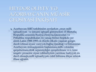 HEYDƏR ƏLİYEV VƏ
AZƏRBAYCANIN MÜASİR
GEOSİYASİ İNKİŞAFI
 Azərbaycan SSRİ tərkibindən ayrılarkən ,onun milli
iqtisadiyyatı və ümumi iqtisadi göstəriciləri 15 Müttəfiq
Respulika arasında Rusiya,Ukrayna,Qazaxıstan və
Pribaltika respublikaları ilə yanaşı birinci beşlikdə yer
alırdı.Lakin 1988-1993-cü illərdə ölkədə yaşanan gərgin
daxili ictimai-siyasi vəziyyət,Dağlıq Qarabağ və Ermənistan
Azərbaycan münaqişəsinin başlanması,milli-vətəndaş
qarşıdurması,etnik separatçılığın qızışdırılması və s. kimi
neqativ proseslər siyasi rəhbərliyinin yarıtmaz fəaliyyəti də
daxil olmaqla,milli iqtisadiyyatı ciddi böhrana düçar edərək
iflasa uğratdı.
 
