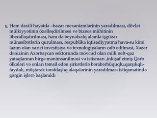  Həm daxili həyatda –bazar mexanizmlərinin yaradılması, dövlət
mülkiyyətinin özəlləşdirilməsi və biznes mühitinin
liberallaşdırılması, həm də beynəlxalq aləmlə işgüzar
münasibətlərin qurulması, respublika iqtisadiyyatına hava-su kimi
lazım olan xarici investisiya və texnologiyaların cəlb edilməsi, Xəzər
dənizinin Azərbaycan sektorunda mövcud olan milli neft-qaz
yataqlarının birgə mənimsənilməsi və istismarı ,inkişaf etmiş Qərb
ölkələri və onları təmsil edən şirkətlərlə bərabərhüquqlu,qarşılıqlı-
faydalı, müştərək tərəfdaşlıq əlaqələrinin yaradılması istiqamətində
gərgin işlərə başlanıldı
 