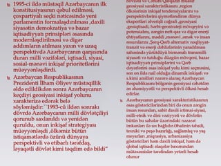  1995-ci ildə müstəqil Azərbaycanın ilk
konstitusiyasının qəbul edilməsi,
çoxpartiyalı seçki nəticəsində yeni
parlamentin formalaşdırılması ,daxili
siyasətin demokratiya və bazar
iqtisadiyyatı prinsipləri əsasında
modernləşdirilməsi və digər
addımların atılması yaxın və uzaq
perspektivdə Azərbaycanın qarşısında
duran milli vəzifələri, iqtisadi, siyasi,
sosial-mənəvi inkişaf prioritetlərini
müəyyənləşdirdi.
 Azərbaycan Respublikasının
Prezidenti İlham Əliyev müstəqillik
əldə edildikdən sonra Azərbaycanın
keçdiyi geosiyasi inkişaf yolunu
xarakterizə edərək belə
söyləmişdir:``1993-cü ildən sonrakı
dövrdə Azərbaycanın milli dövlətçiliyi
qorunub saxlanıldı və yenidən
quruldu, onun inkişaf strategiyası
müəyyənləşdi ,ölkəmiz bütün
istiqamətlərdə özünü dünyaya
perspektivli və etibarlı tərəfdaş,
ləyaqətli dövlət kimi təqdim edə bildi”
hövzəsi və Cənubi Qafqazın müasir
geosiyasi xarakteristikasını ,region
ölkələrinin inkişaf tendensiyalarını və
perspektivlərini qiymətləndirən dünya
ekspertləri əlverişli coğrafi ,geosiyasi
,geoiqtisadi, hərbi-geostrateji mövqeyini və
potensialını, zəngin neft-qaz və digər enerji
ehtiyatlarını, maddi ,mənəvi ,əmək və insan
resurslarını ,Şərq-Qərb alternativ nəqliyyat-
tranzit və enerji dəhlizlərinin yaradılması
sahəsində yürütdüyü birmənalı transmilli
siyasəti və tutduğu düzgün mövqeni, bazar
iqtisadiyyatı prinsiplərini və Qərb
dəyərlərini əsas inkişaf yolu kimi seçməsini,
son on ildə nail olduğu dinamik inkişafı və
s.kimi amilləri nəzərə alaraq Azərbaycan
Respublikasını bölgənin geosiyasi cəhətdən
ən əhəmiyyətli və perspektivli ölkəsi hesab
edirlər.
 Azərbaycanın geosiyasi xarakteristikasının
əsas göstəricilərindən biri də onun zəngin
insan resursları, sabit daxili ictimai-siyasi,
milli-etnik və dini vəziyyəti və dövlətin
bütün bu sahələr üzərindəki nəzarət
imkanları ilə sıx bağlıdır.Əhalinin təhsili,
texniki və peşə hazırlığı, sağlamlıq və yaş
meyarları ,miqrasiya, urbanizasiya
göstəriciləri həm daxili inkişaf, həm də
qlobal iqtisadi əlaqələr baxımından
mütəxəssislər tərəfindən yetərli hesab
olunur
 