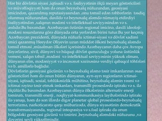 Hər bir dövlətin siyasi ,iqtisadi və s. fəaliyyətinin ölçü meyarı göstəriciləri
və müvəffəqiyyəti həm də onun beynəlxalq nüfuzundan, geosiyasi
imicindən, qazanılmış reputasiyasından ,onu təmsil edən rəhbərlərin təsdiq
olunmuş nüfuzundan, daxildə və beynəxalq aləmdə nümayiş etdirdiyi
fəaliyyətindən ,xalqının mədəni və intellektual səviyyəsindən və s.
asılıdır.Bu baxımdan Azərbaycan özünün regional imicinə, daxili ideoloji-
mədəni resurslarına görə dünyada orta yerlərdən birini tutur.Bu yer keçmiş
Azərbaycan prezidenti, dünyada nüfuzlu ictimai-siyasi və dövlət xadimi
imici qazanmış Heeydər Əliyevin uzun müddət ölkəni beynəlxalq aləmdə
təmsil etməsi ,müsəlman ölkələri içərisində Azərbaycanın daha çox Avropa
dəyərlərinə, sivil, dünyəvi və hüquqi dövlət quruculuğu yoluna üstünlük
vemesi, xalqın təhsil ,mədəni və intellektual səviyyəsinin yüksək olması,
dünyanın elm, mədəniyyət və incəsənət xəzinəsinə verdiyi qabaqcıl töhfələri
və b. amillərlə bağlıdır.
Dövlətlərin geosiyasi gücünün və beynəlxalq aləmə təsir imkanlarının əsas
göstəriciləri həm də onun bütün dünyanın, ayrı-ayrı regionların ictimai-
siyasi, iqtisadi, sosial, təhlükəsizlik mühitinə, beynəlxalq aləmin rəsmi və
ictimai rəyinə təsir etmək imkanları, transmilli proseslərdə iştirakı və s. ilə
ölçülür.Bu baxımdan Azərbaycanın dünya ölkələrinin alternativ enerji
təminatı, transmilli enerji , nəqliyyat-kommunikasiya layihələrində iştirakı
ilə yanaşı, həm də son illərdə digər planetar qlobal proseslərdə-beynəlxalq
terrorizmə, narkoticarətə qarşı mübarizədə, dünya siyasətinin demokratik
transformasiyasında, regional inteqrasiya və s.fəal iştirakı da onun
bölgədəki geosiyasi gücünü və təsirini ,beynəlxalq aləmdəki nüfuzunu ,və
dəyərini xeyli yüksəltmişdir.
 