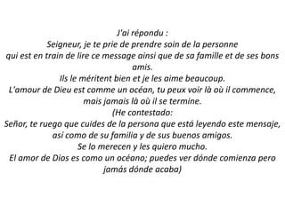 J'ai répondu :Seigneur, je te prie de prendre soin de la personnequi est en train de lire ce message ainsi que de sa famille et de ses bons amis.Ils le méritent bien et je les aime beaucoup.L'amour de Dieu est comme un océan, tu peux voir là où il commence, mais jamais là où il se termine. (He contestado:Señor, te ruego que cuides de la persona que estáleyendo este mensaje, asícomo de su familia y de sus buenos amigos.Se lomerecen y les quieromucho.El amor de Dios es como un océano; puedes ver dóndecomienzaperojamásdóndeacaba)