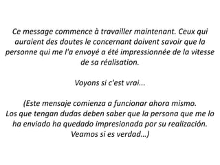 Ce message commence à travailler maintenant. Ceux qui auraient des doutes le concernant doivent savoir que la personne qui me l'a envoyé a été impressionnée de la vitesse de sa réalisation.Voyons si c'est vrai...(Este mensajecomienza a funcionarahoramismo.Los que tengandudasdebensaber que la persona que me lo ha enviado ha quedadoimpresionadapor su realización.Veamos si es verdad…)