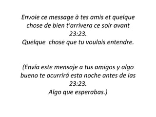 Envoie ce message à tes amis et quelque chose de bien t'arrivera ce soir avant 23:23.Quelque  chose que tu voulais entendre.(Envía este mensaje a tus amigos y algobueno te ocurriráestanoche antes de las 23:23.Algo que esperabas.)
