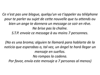 Ce n'est pas une blague, quelqu'un va t'appeler au téléphone pour te parler au sujet de cette nouvelle que tu attends ou bien un ange te donnera un message ce soir en rêve.Ne brise pas la chaîne.S.T.P. envoie ce message à au moins 7 personnes.(No es unabroma; alguien te llamará para hablarte de la noticia que esperabas o, talvez, un ángel te harállegar un mensaje en sueños.No rompas la cadena.Porfavor, envía este mensaje a 7 personas al menos)